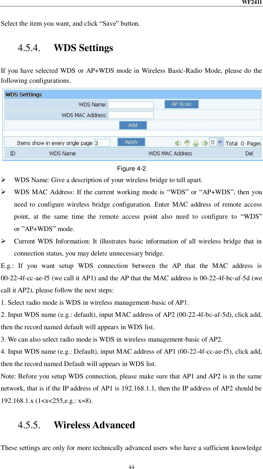 WF2411  44 Select the item you want, and click “Save” button. 4.5.4. WDS Settings If you have selected WDS or AP+WDS mode in Wireless Basic-Radio Mode, please do the following configurations.  Figure 4-2  WDS Name: Give a description of your wireless bridge to tell apart.  WDS MAC Address: If the current working mode is “WDS” or “AP+WDS”, then you need to configure  wireless bridge configuration.  Enter  MAC address of remote access point,  at  the  same  time  the  remote  access  point  also  need  to  configure  to  “WDS” or ”AP+WDS” mode.  Current WDS Information: It illustrates basic information of all wireless bridge that in connection status, you may delete unnecessary bridge. E.g.:  If  you  want  setup  WDS  connection  between  the  AP  that  the  MAC  address  is 00-22-4f-cc-ae-f5 (we call it AP1) and the AP that the MAC address is 00-22-4f-bc-af-5d (we call it AP2), please follow the next steps: 1. Select radio mode is WDS in wireless management-basic of AP1. 2. Input WDS name (e.g.: default), input MAC address of AP2 (00-22-4f-bc-af-5d), click add, then the record named default will appears in WDS list. 3. We can also select radio mode is WDS in wireless management-basic of AP2. 4. Input WDS name (e.g.: Default), input MAC address of AP1 (00-22-4f-cc-ae-f5), click add, then the record named Default will appears in WDS list. Note: Before you setup WDS connection, please make sure that AP1 and AP2 is in the same network, that is if the IP address of AP1 is 192.168.1.1, then the IP address of AP2 should be 192.168.1.x (1&lt;x&lt;255,e.g.: x=8). 4.5.5. Wireless Advanced These settings are only for more technically advanced users who have a sufficient knowledge 