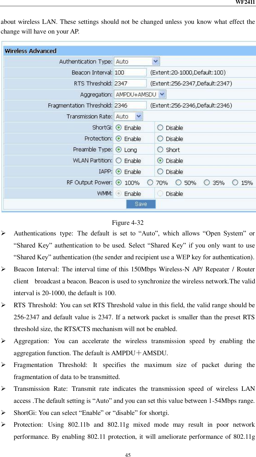 WF2411  45 about wireless LAN. These settings should not be changed unless you know what effect the change will have on your AP.  Figure 4-32  Authentications  type:  The  default  is  set  to  “Auto”,  which  allows  “Open  System”  or “Shared  Key”  authentication  to  be  used.  Select  “Shared  Key”  if  you  only  want  to  use “Shared Key” authentication (the sender and recipient use a WEP key for authentication).  Beacon  Interval:  The interval time of this 150Mbps Wireless-N  AP/  Repeater  / Router client    broadcast a beacon. Beacon is used to synchronize the wireless network.The valid interval is 20-1000, the default is 100.  RTS Threshold: You can set RTS Threshold value in this field, the valid range should be 256-2347 and default value is 2347. If a network packet is smaller than the preset RTS threshold size, the RTS/CTS mechanism will not be enabled.  Aggregation:  You  can  accelerate  the  wireless  transmission  speed  by  enabling  the aggregation function. The default is AMPDU＋AMSDU.  Fragmentation  Threshold:  It  specifies  the  maximum  size  of  packet  during  the fragmentation of data to be transmitted.  Transmission  Rate:  Transmit  rate  indicates  the  transmission  speed  of  wireless  LAN access .The default setting is “Auto” and you can set this value between 1-54Mbps range.  ShortGi: You can select “Enable” or “disable” for shortgi.  Protection:  Using  802.11b  and  802.11g  mixed  mode  may  result  in  poor  network performance. By enabling 802.11 protection, it will ameliorate performance of 802.11g 