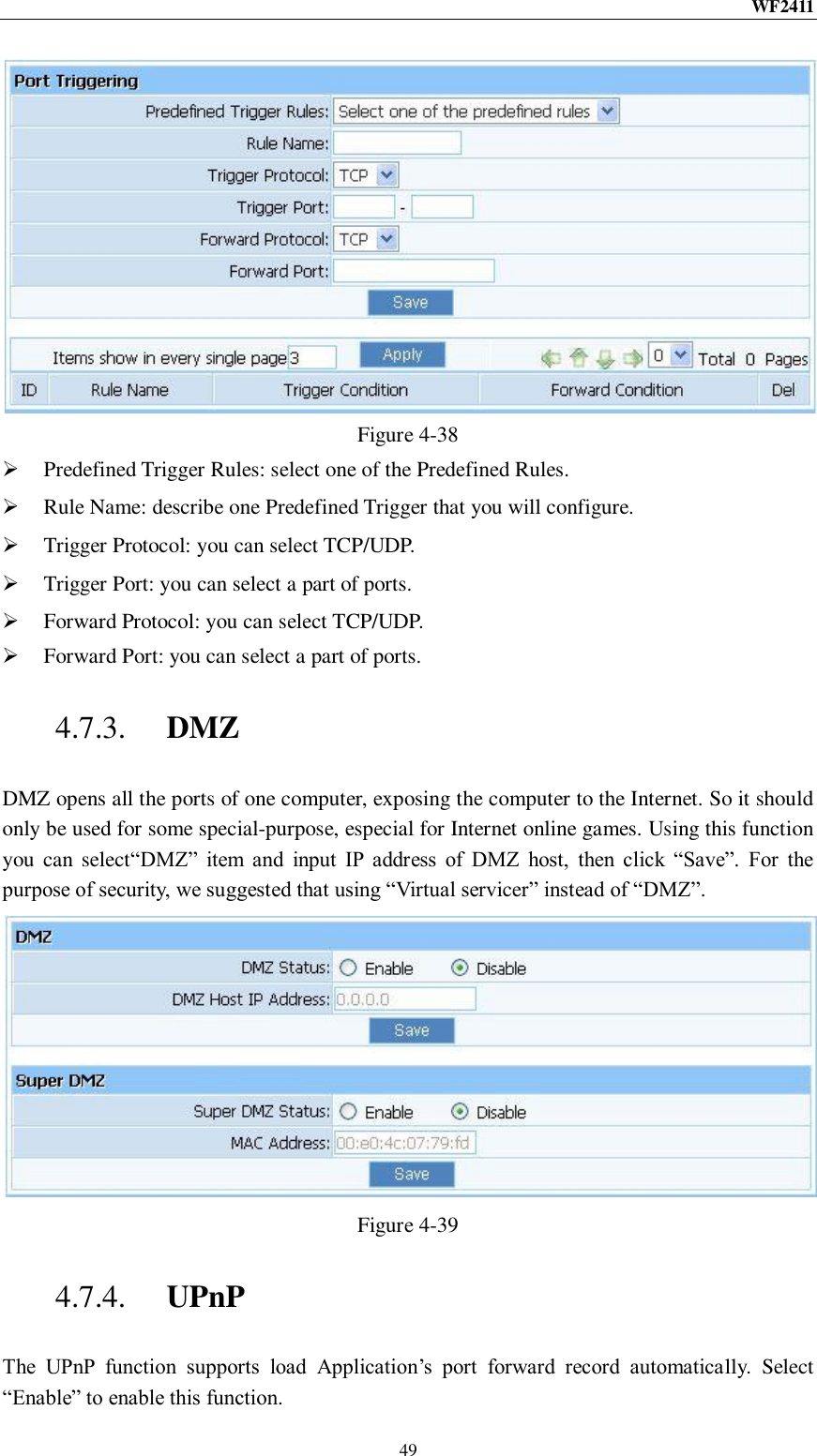 WF2411  49  Figure 4-38  Predefined Trigger Rules: select one of the Predefined Rules.  Rule Name: describe one Predefined Trigger that you will configure.  Trigger Protocol: you can select TCP/UDP.  Trigger Port: you can select a part of ports.  Forward Protocol: you can select TCP/UDP.  Forward Port: you can select a part of ports. 4.7.3. DMZ DMZ opens all the ports of one computer, exposing the computer to the Internet. So it should only be used for some special-purpose, especial for Internet online games. Using this function you can  select“DMZ”  item  and  input  IP  address  of  DMZ  host,  then  click  “Save”.  For  the purpose of security, we suggested that using “Virtual servicer” instead of “DMZ”.  Figure 4-39 4.7.4. UPnP The  UPnP  function  supports  load  Application‟s  port  forward  record  automatically.  Select “Enable” to enable this function. 