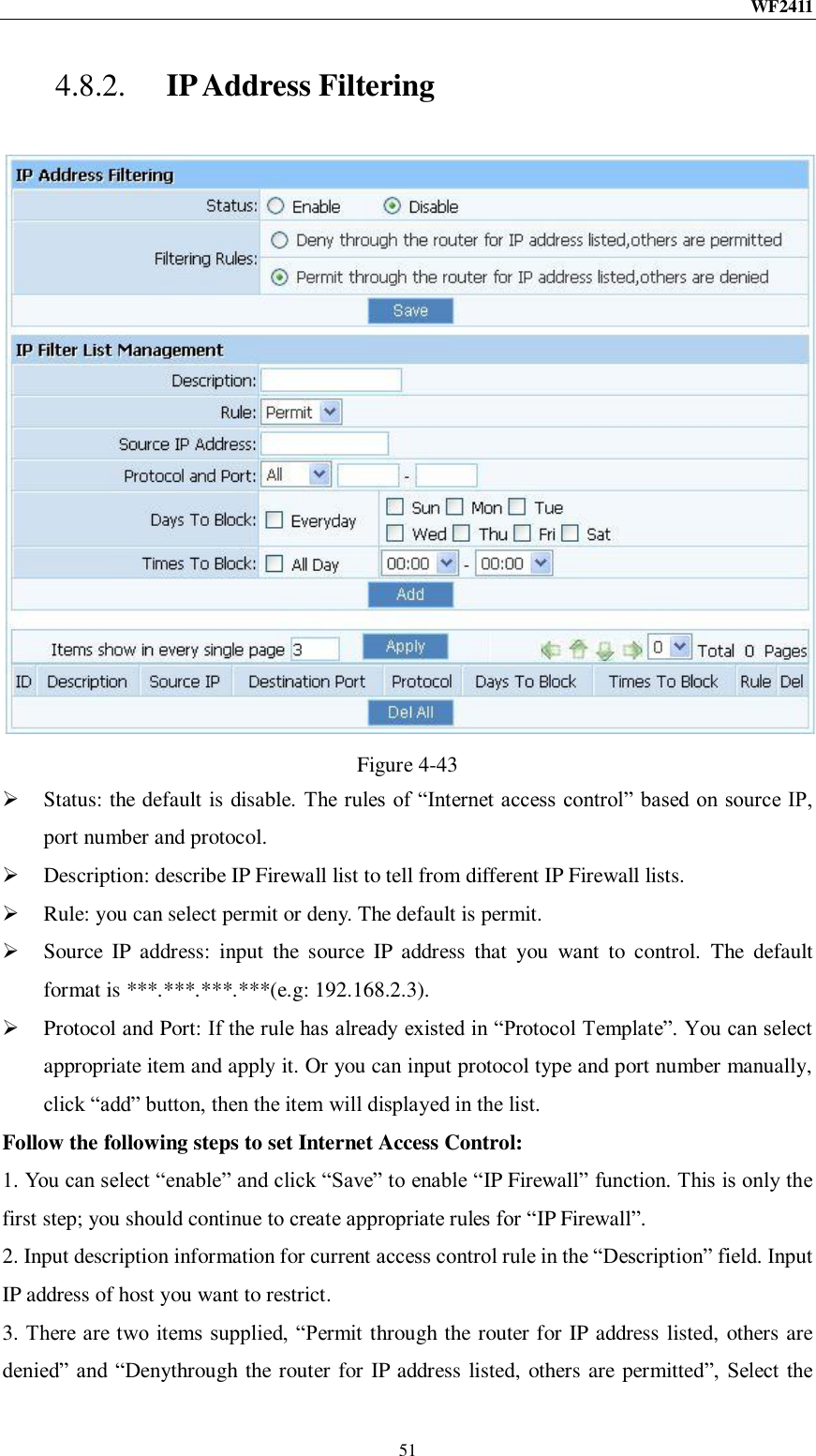WF2411  51 4.8.2. IP Address Filtering  Figure 4-43  Status: the default is disable. The rules of “Internet access control” based on source IP, port number and protocol.  Description: describe IP Firewall list to tell from different IP Firewall lists.  Rule: you can select permit or deny. The default is permit.  Source  IP  address:  input  the  source  IP  address  that  you  want  to  control.  The  default format is ***.***.***.***(e.g: 192.168.2.3).  Protocol and Port: If the rule has already existed in “Protocol Template”. You can select appropriate item and apply it. Or you can input protocol type and port number manually, click “add” button, then the item will displayed in the list. Follow the following steps to set Internet Access Control: 1. You can select “enable” and click “Save” to enable “IP Firewall” function. This is only the first step; you should continue to create appropriate rules for “IP Firewall”. 2. Input description information for current access control rule in the “Description” field. Input IP address of host you want to restrict. 3. There are two items supplied, “Permit through the router for IP address listed, others are denied” and “Denythrough the router for IP address listed, others are permitted”,  Select the 