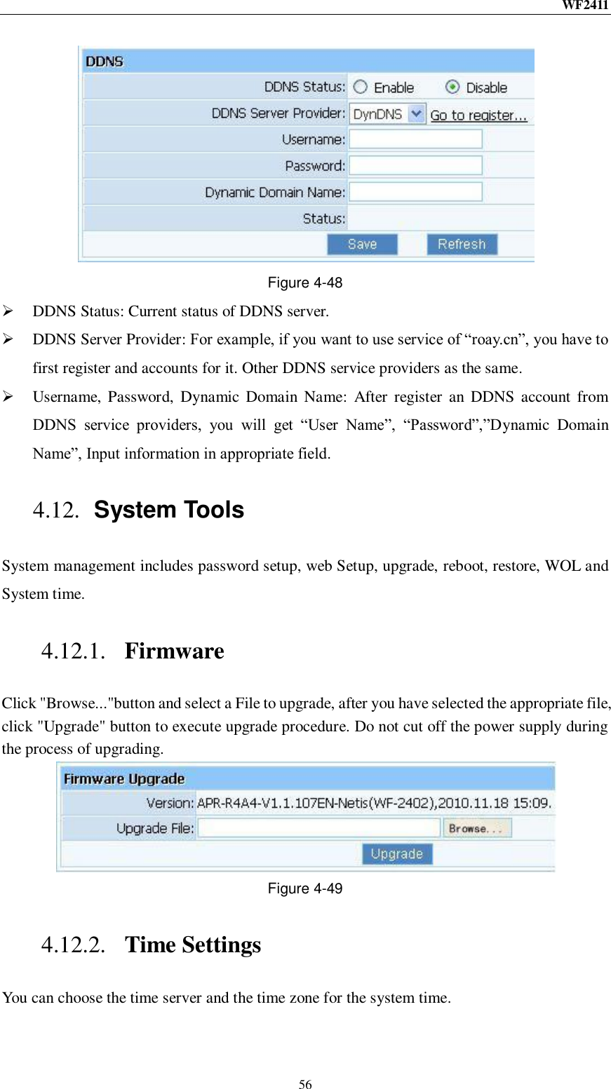 WF2411  56  Figure 4-48  DDNS Status: Current status of DDNS server.  DDNS Server Provider: For example, if you want to use service of “roay.cn”, you have to first register and accounts for it. Other DDNS service providers as the same.  Username,  Password,  Dynamic  Domain  Name:  After  register  an  DDNS  account from DDNS  service  providers,  you  will  get  “User  Name”,  “Password”,”Dynamic  Domain Name”, Input information in appropriate field. 4.12. System Tools System management includes password setup, web Setup, upgrade, reboot, restore, WOL and System time. 4.12.1. Firmware Click &quot;Browse...&quot;button and select a File to upgrade, after you have selected the appropriate file, click &quot;Upgrade&quot; button to execute upgrade procedure. Do not cut off the power supply during the process of upgrading.  Figure 4-49 4.12.2. Time Settings You can choose the time server and the time zone for the system time. 