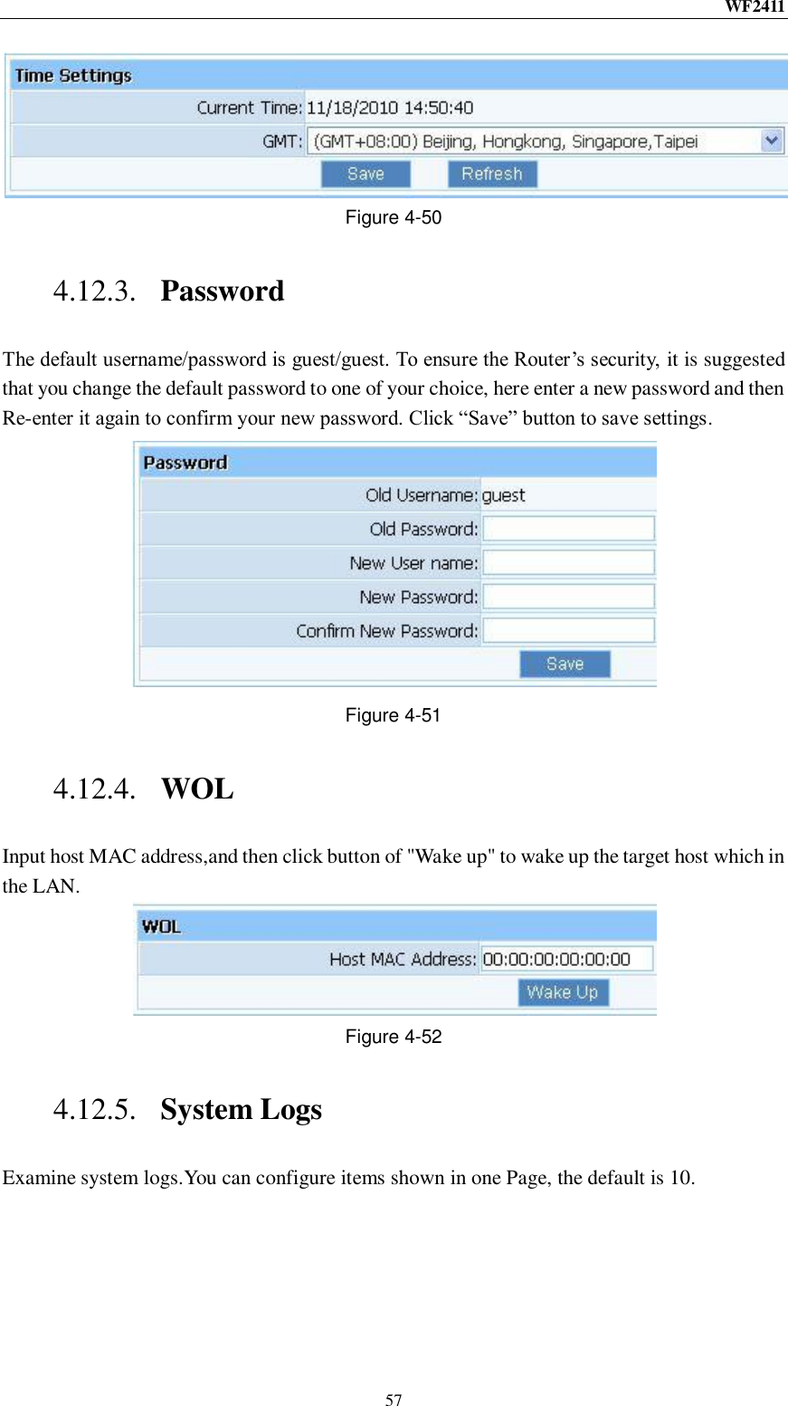 WF2411  57  Figure 4-50 4.12.3. Password The default username/password is guest/guest. To ensure the Router‟s security, it is suggested that you change the default password to one of your choice, here enter a new password and then Re-enter it again to confirm your new password. Click “Save” button to save settings.  Figure 4-51 4.12.4. WOL Input host MAC address,and then click button of &quot;Wake up&quot; to wake up the target host which in the LAN.  Figure 4-52 4.12.5. System Logs Examine system logs.You can configure items shown in one Page, the default is 10. 