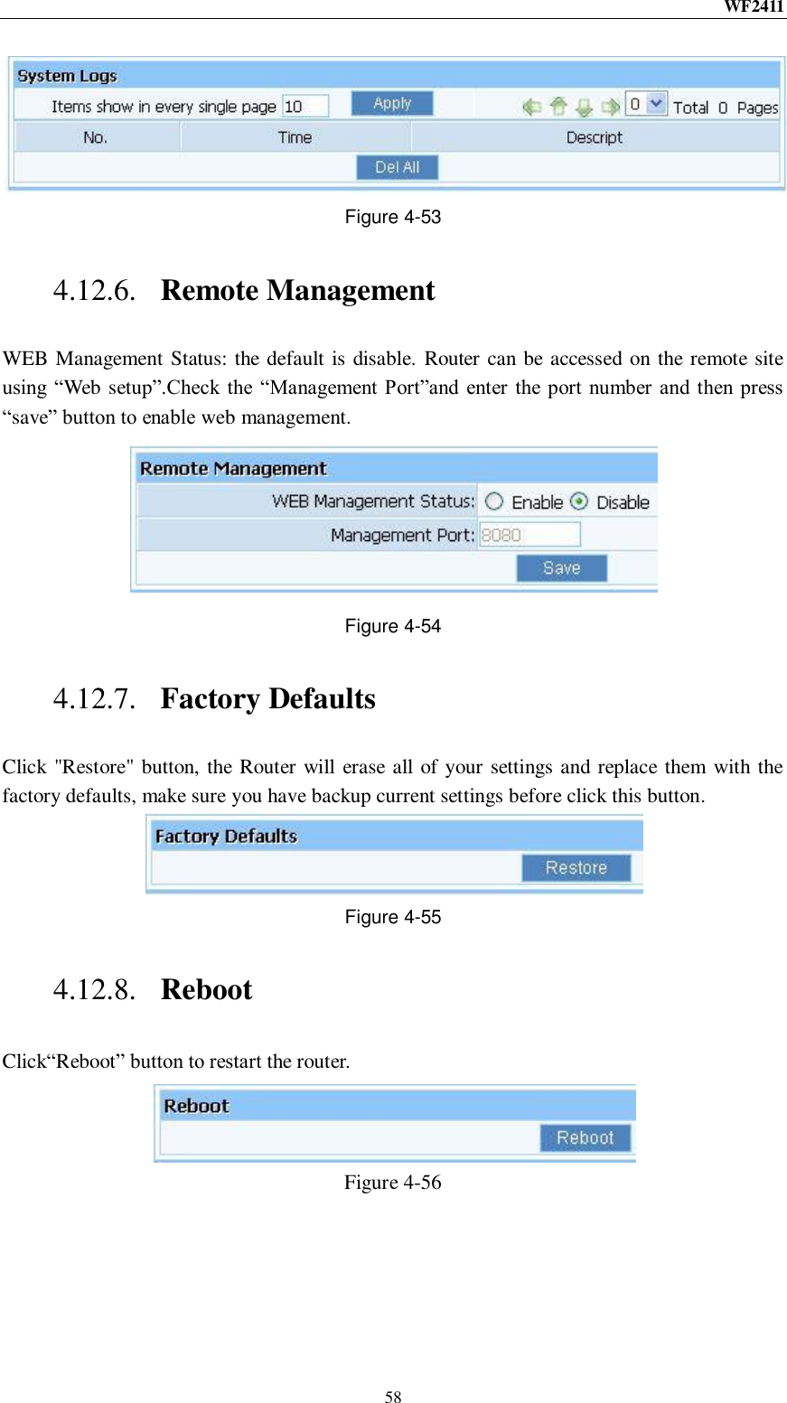 WF2411  58  Figure 4-53 4.12.6. Remote Management WEB Management Status: the default is disable. Router can be accessed on the remote site using “Web setup”.Check the  “Management Port”and enter  the port  number and  then press “save” button to enable web management.  Figure 4-54 4.12.7. Factory Defaults Click &quot;Restore&quot; button, the Router will erase all of your settings and replace them with the factory defaults, make sure you have backup current settings before click this button.  Figure 4-55 4.12.8. Reboot Click“Reboot” button to restart the router.  Figure 4-56 