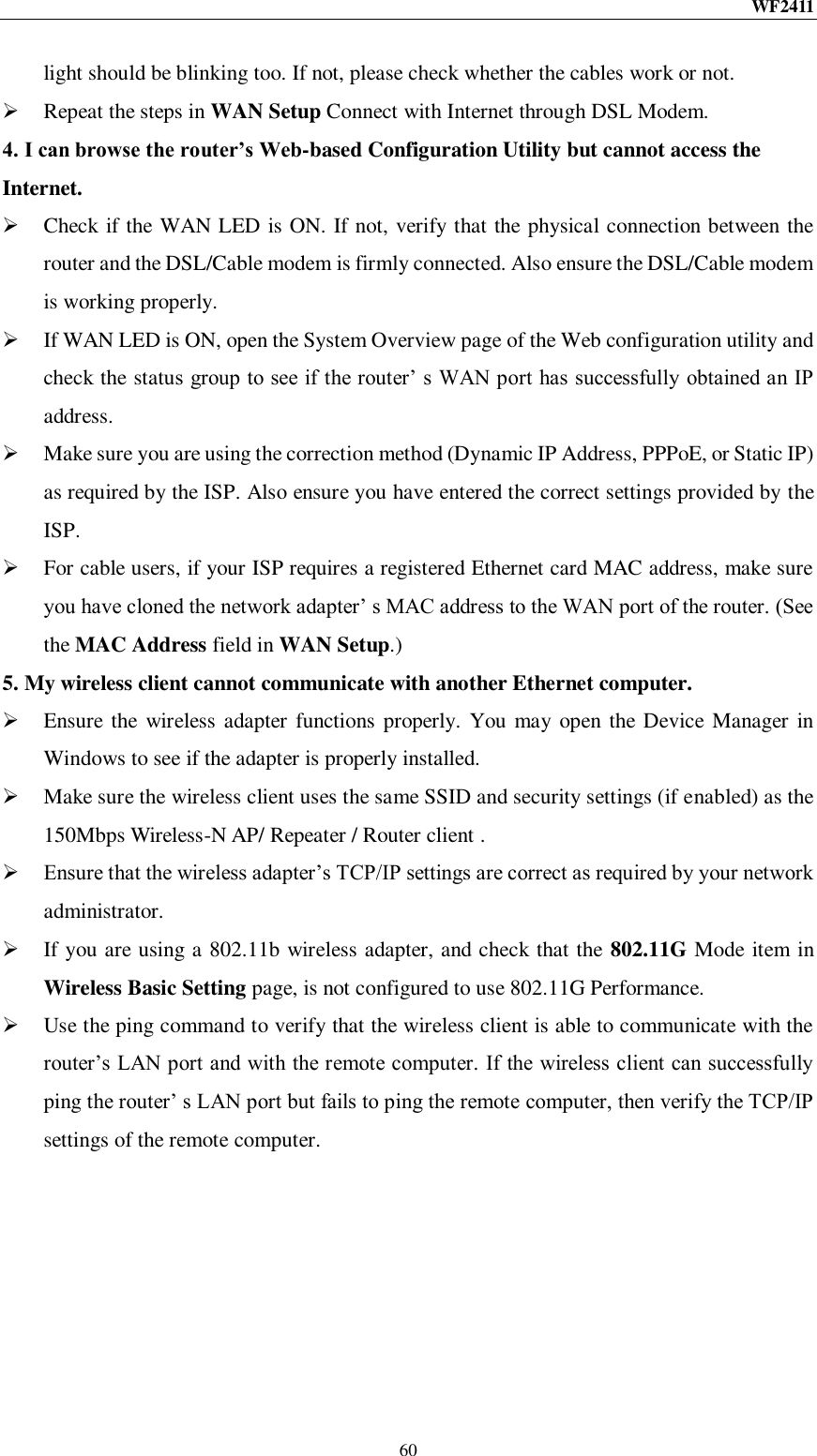 WF2411  60 light should be blinking too. If not, please check whether the cables work or not.    Repeat the steps in WAN Setup Connect with Internet through DSL Modem. 4. I can browse the router’s Web-based Configuration Utility but cannot access the Internet.  Check if the WAN LED is ON. If not, verify that the physical connection between the router and the DSL/Cable modem is firmly connected. Also ensure the DSL/Cable modem is working properly.  If WAN LED is ON, open the System Overview page of the Web configuration utility and check the status group to see if the router‟ s WAN port has successfully obtained an IP address.  Make sure you are using the correction method (Dynamic IP Address, PPPoE, or Static IP) as required by the ISP. Also ensure you have entered the correct settings provided by the ISP.  For cable users, if your ISP requires a registered Ethernet card MAC address, make sure you have cloned the network adapter‟ s MAC address to the WAN port of the router. (See the MAC Address field in WAN Setup.) 5. My wireless client cannot communicate with another Ethernet computer.  Ensure the wireless adapter functions properly. You may open the Device Manager in Windows to see if the adapter is properly installed.  Make sure the wireless client uses the same SSID and security settings (if enabled) as the 150Mbps Wireless-N AP/ Repeater / Router client .  Ensure that the wireless adapter‟s TCP/IP settings are correct as required by your network administrator.  If you are using a 802.11b wireless adapter, and check that the 802.11G Mode item in Wireless Basic Setting page, is not configured to use 802.11G Performance.  Use the ping command to verify that the wireless client is able to communicate with the router‟s LAN port and with the remote computer. If the wireless client can successfully ping the router‟ s LAN port but fails to ping the remote computer, then verify the TCP/IP settings of the remote computer. 