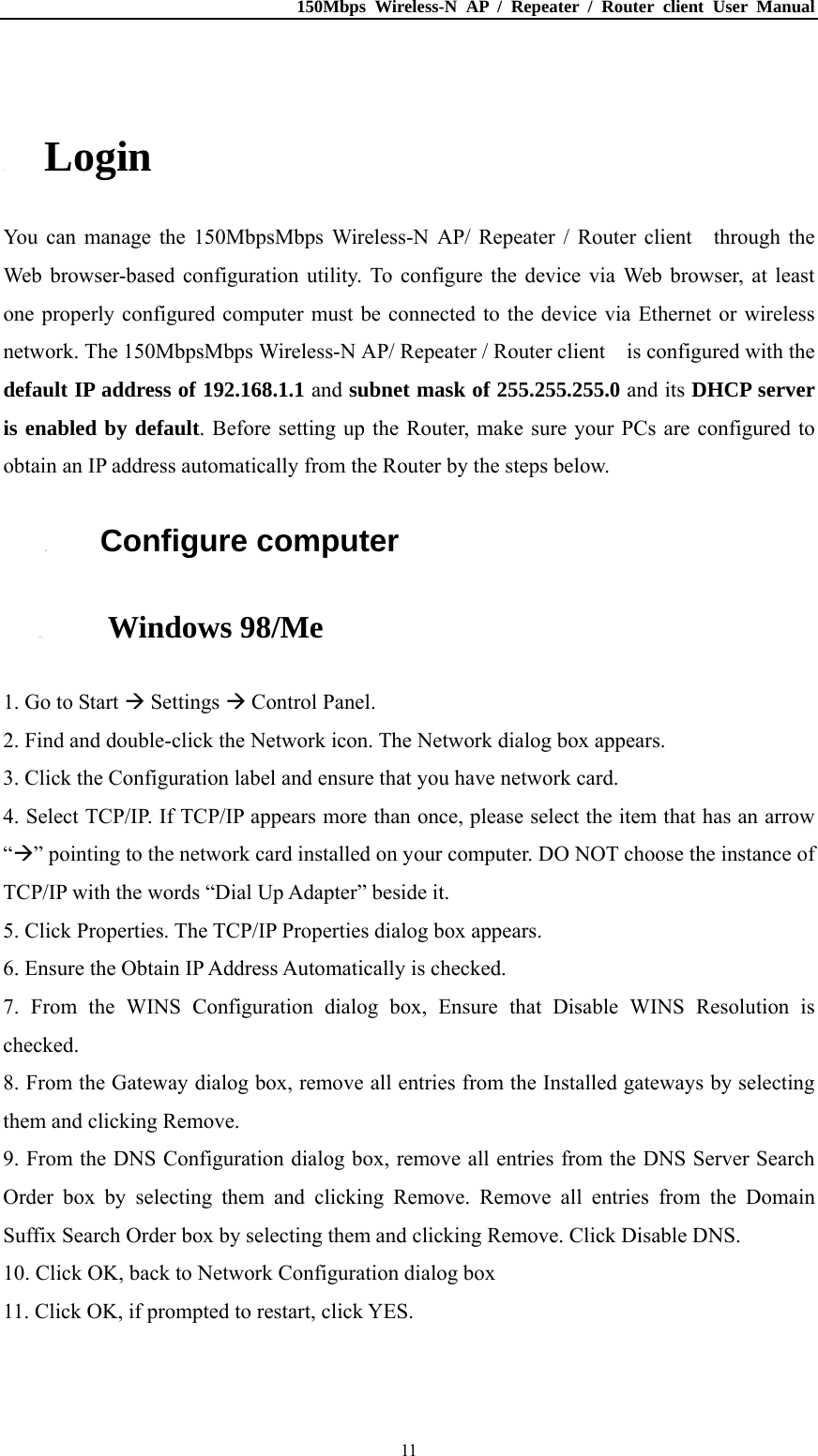 150Mbps Wireless-N AP / Repeater / Router client User Manual  11 3. Login You can manage the 150MbpsMbps Wireless-N AP/ Repeater / Router client    through the Web browser-based configuration utility. To configure the device via Web browser, at least one properly configured computer must be connected to the device via Ethernet or wireless network. The 150MbpsMbps Wireless-N AP/ Repeater / Router client    is configured with the default IP address of 192.168.1.1 and subnet mask of 255.255.255.0 and its DHCP server is enabled by default. Before setting up the Router, make sure your PCs are configured to obtain an IP address automatically from the Router by the steps below. 3.1. Configure computer 3.1.1. Windows 98/Me 1. Go to Start  Settings  Control Panel. 2. Find and double-click the Network icon. The Network dialog box appears. 3. Click the Configuration label and ensure that you have network card. 4. Select TCP/IP. If TCP/IP appears more than once, please select the item that has an arrow “” pointing to the network card installed on your computer. DO NOT choose the instance of TCP/IP with the words “Dial Up Adapter” beside it. 5. Click Properties. The TCP/IP Properties dialog box appears. 6. Ensure the Obtain IP Address Automatically is checked. 7. From the WINS Configuration dialog box, Ensure that Disable WINS Resolution is checked. 8. From the Gateway dialog box, remove all entries from the Installed gateways by selecting them and clicking Remove. 9. From the DNS Configuration dialog box, remove all entries from the DNS Server Search Order box by selecting them and clicking Remove. Remove all entries from the Domain Suffix Search Order box by selecting them and clicking Remove. Click Disable DNS. 10. Click OK, back to Network Configuration dialog box 11. Click OK, if prompted to restart, click YES. 