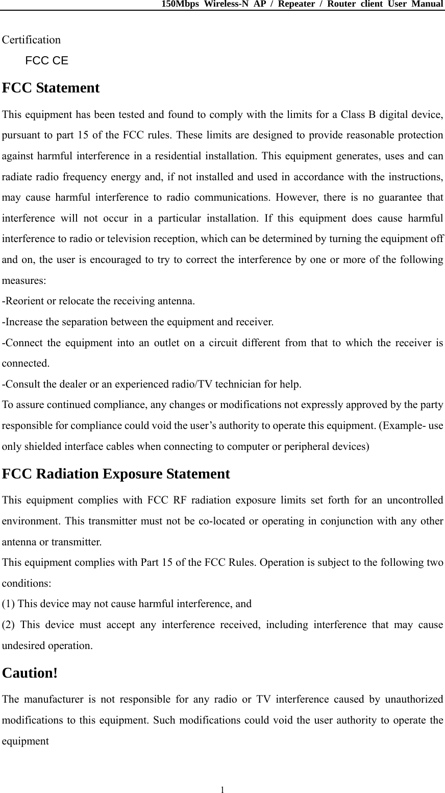 150Mbps Wireless-N AP / Repeater / Router client User Manual  1Certification FCC CE FCC Statement This equipment has been tested and found to comply with the limits for a Class B digital device, pursuant to part 15 of the FCC rules. These limits are designed to provide reasonable protection against harmful interference in a residential installation. This equipment generates, uses and can radiate radio frequency energy and, if not installed and used in accordance with the instructions, may cause harmful interference to radio communications. However, there is no guarantee that interference will not occur in a particular installation. If this equipment does cause harmful interference to radio or television reception, which can be determined by turning the equipment off and on, the user is encouraged to try to correct the interference by one or more of the following measures: -Reorient or relocate the receiving antenna. -Increase the separation between the equipment and receiver. -Connect the equipment into an outlet on a circuit different from that to which the receiver is connected. -Consult the dealer or an experienced radio/TV technician for help. To assure continued compliance, any changes or modifications not expressly approved by the party responsible for compliance could void the user’s authority to operate this equipment. (Example- use only shielded interface cables when connecting to computer or peripheral devices) FCC Radiation Exposure Statement This equipment complies with FCC RF radiation exposure limits set forth for an uncontrolled environment. This transmitter must not be co-located or operating in conjunction with any other antenna or transmitter. This equipment complies with Part 15 of the FCC Rules. Operation is subject to the following two conditions: (1) This device may not cause harmful interference, and (2) This device must accept any interference received, including interference that may cause undesired operation. Caution! The manufacturer is not responsible for any radio or TV interference caused by unauthorized modifications to this equipment. Such modifications could void the user authority to operate the equipment 