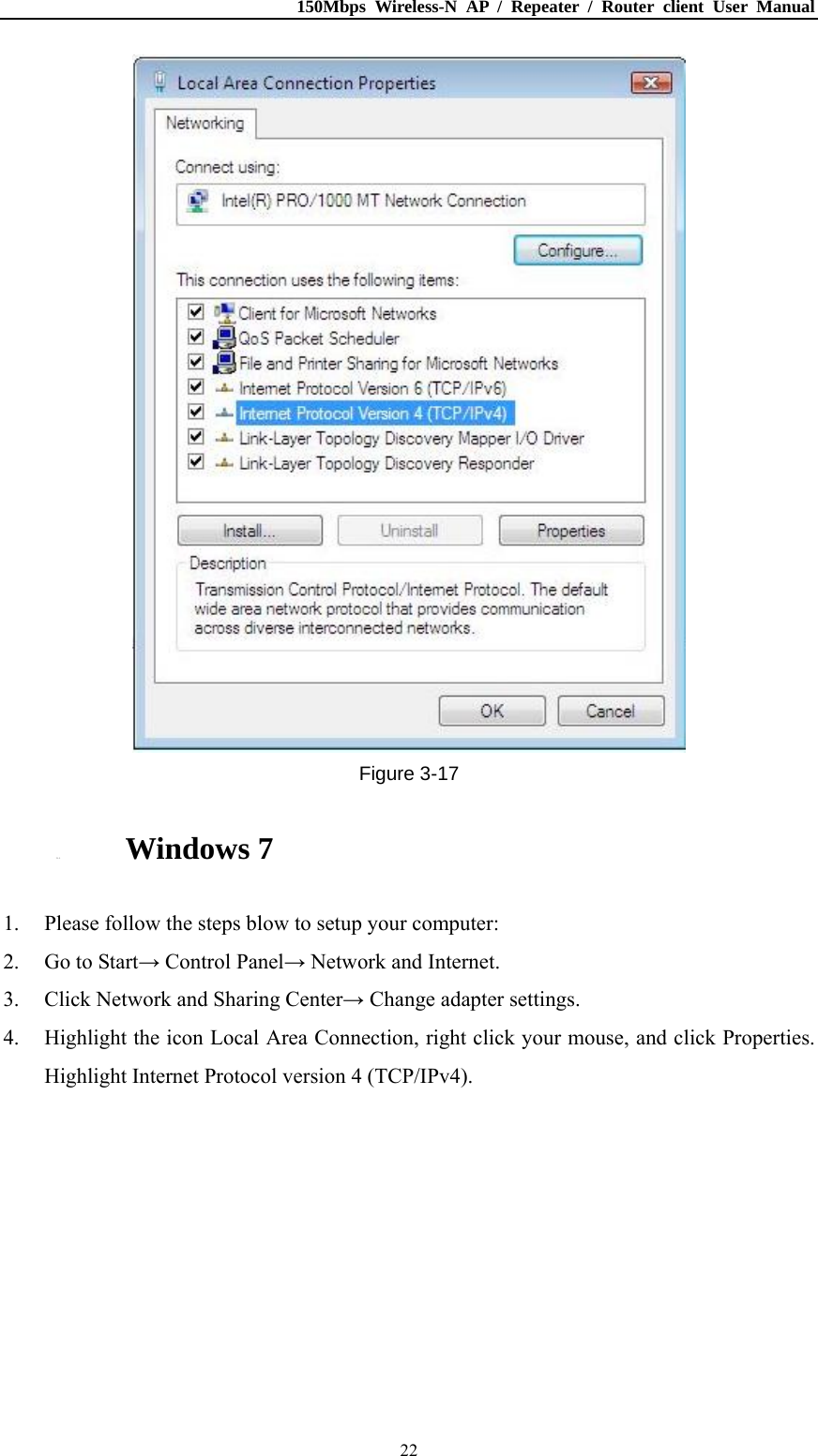 150Mbps Wireless-N AP / Repeater / Router client User Manual  22 Figure 3-17 3.1.5. Windows 7 1. Please follow the steps blow to setup your computer: 2. Go to Start→ Control Panel→ Network and Internet. 3. Click Network and Sharing Center→ Change adapter settings. 4. Highlight the icon Local Area Connection, right click your mouse, and click Properties. Highlight Internet Protocol version 4 (TCP/IPv4). 