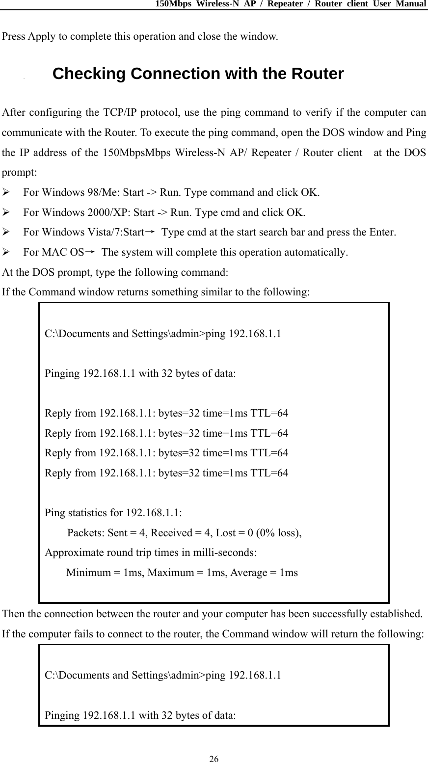 150Mbps Wireless-N AP / Repeater / Router client User Manual  26Press Apply to complete this operation and close the window. 3.2. Checking Connection with the Router After configuring the TCP/IP protocol, use the ping command to verify if the computer can communicate with the Router. To execute the ping command, open the DOS window and Ping the IP address of the 150MbpsMbps Wireless-N AP/ Repeater / Router client    at the DOS prompt:  For Windows 98/Me: Start -&gt; Run. Type command and click OK.  For Windows 2000/XP: Start -&gt; Run. Type cmd and click OK.  For Windows Vista/7:Start→  Type cmd at the start search bar and press the Enter.  For MAC OS→  The system will complete this operation automatically. At the DOS prompt, type the following command: If the Command window returns something similar to the following:  C:\Documents and Settings\admin&gt;ping 192.168.1.1  Pinging 192.168.1.1 with 32 bytes of data:  Reply from 192.168.1.1: bytes=32 time=1ms TTL=64 Reply from 192.168.1.1: bytes=32 time=1ms TTL=64 Reply from 192.168.1.1: bytes=32 time=1ms TTL=64 Reply from 192.168.1.1: bytes=32 time=1ms TTL=64  Ping statistics for 192.168.1.1:         Packets: Sent = 4, Received = 4, Lost = 0 (0% loss), Approximate round trip times in milli-seconds: Minimum = 1ms, Maximum = 1ms, Average = 1ms  Then the connection between the router and your computer has been successfully established.   If the computer fails to connect to the router, the Command window will return the following:  C:\Documents and Settings\admin&gt;ping 192.168.1.1  Pinging 192.168.1.1 with 32 bytes of data: 