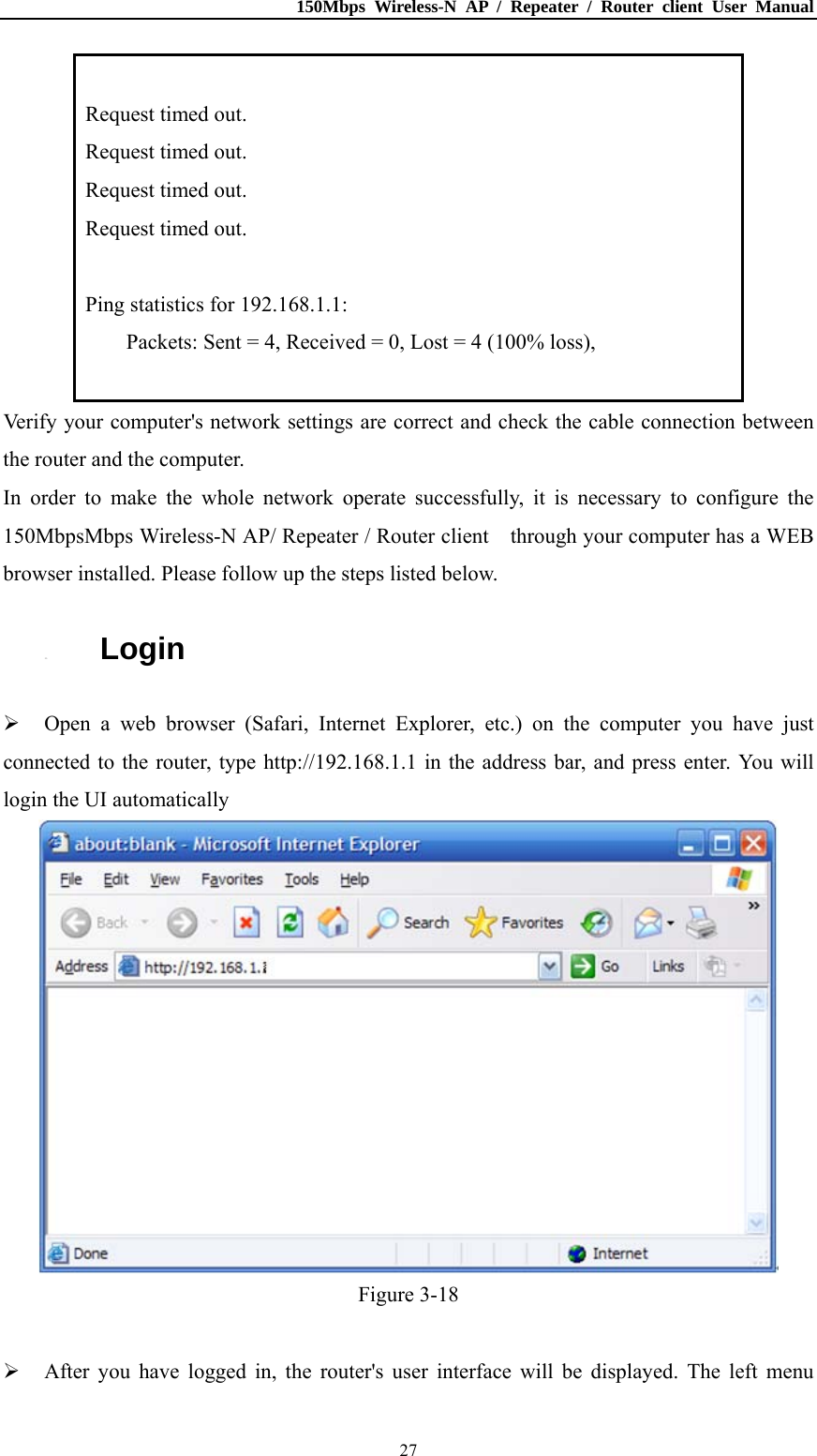 150Mbps Wireless-N AP / Repeater / Router client User Manual  27 Request timed out. Request timed out. Request timed out. Request timed out.  Ping statistics for 192.168.1.1: Packets: Sent = 4, Received = 0, Lost = 4 (100% loss),  Verify your computer&apos;s network settings are correct and check the cable connection between the router and the computer. In order to make the whole network operate successfully, it is necessary to configure the 150MbpsMbps Wireless-N AP/ Repeater / Router client    through your computer has a WEB browser installed. Please follow up the steps listed below. 3.3. Login  Open a web browser (Safari, Internet Explorer, etc.) on the computer you have just connected to the router, type http://192.168.1.1 in the address bar, and press enter. You will login the UI automatically    Figure 3-18   After you have logged in, the router&apos;s user interface will be displayed. The left menu 