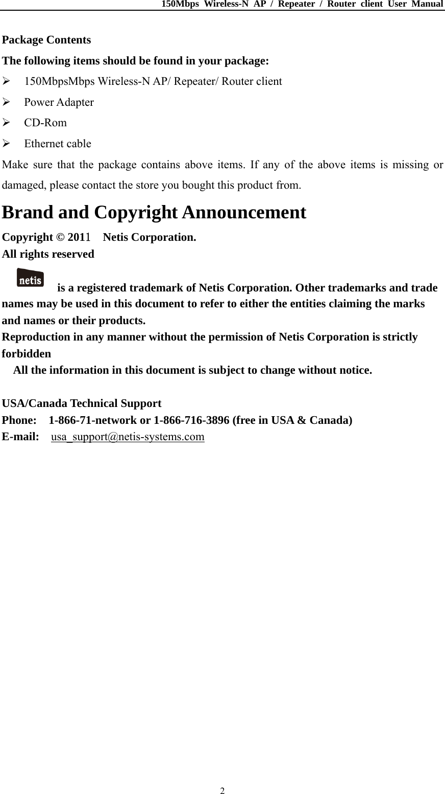150Mbps Wireless-N AP / Repeater / Router client User Manual  2Package Contents The following items should be found in your package:  150MbpsMbps Wireless-N AP/ Repeater/ Router client  Power Adapter  CD-Rom  Ethernet cable Make sure that the package contains above items. If any of the above items is missing or damaged, please contact the store you bought this product from. Brand and Copyright Announcement Copyright © 2011  Netis Corporation.  All rights reserved   is a registered trademark of Netis Corporation. Other trademarks and trade names may be used in this document to refer to either the entities claiming the marks and names or their products. Reproduction in any manner without the permission of Netis Corporation is strictly forbidden All the information in this document is subject to change without notice.  USA/Canada Technical Support Phone:    1-866-71-network or 1-866-716-3896 (free in USA &amp; Canada) E-mail:  usa_support@netis-systems.com  
