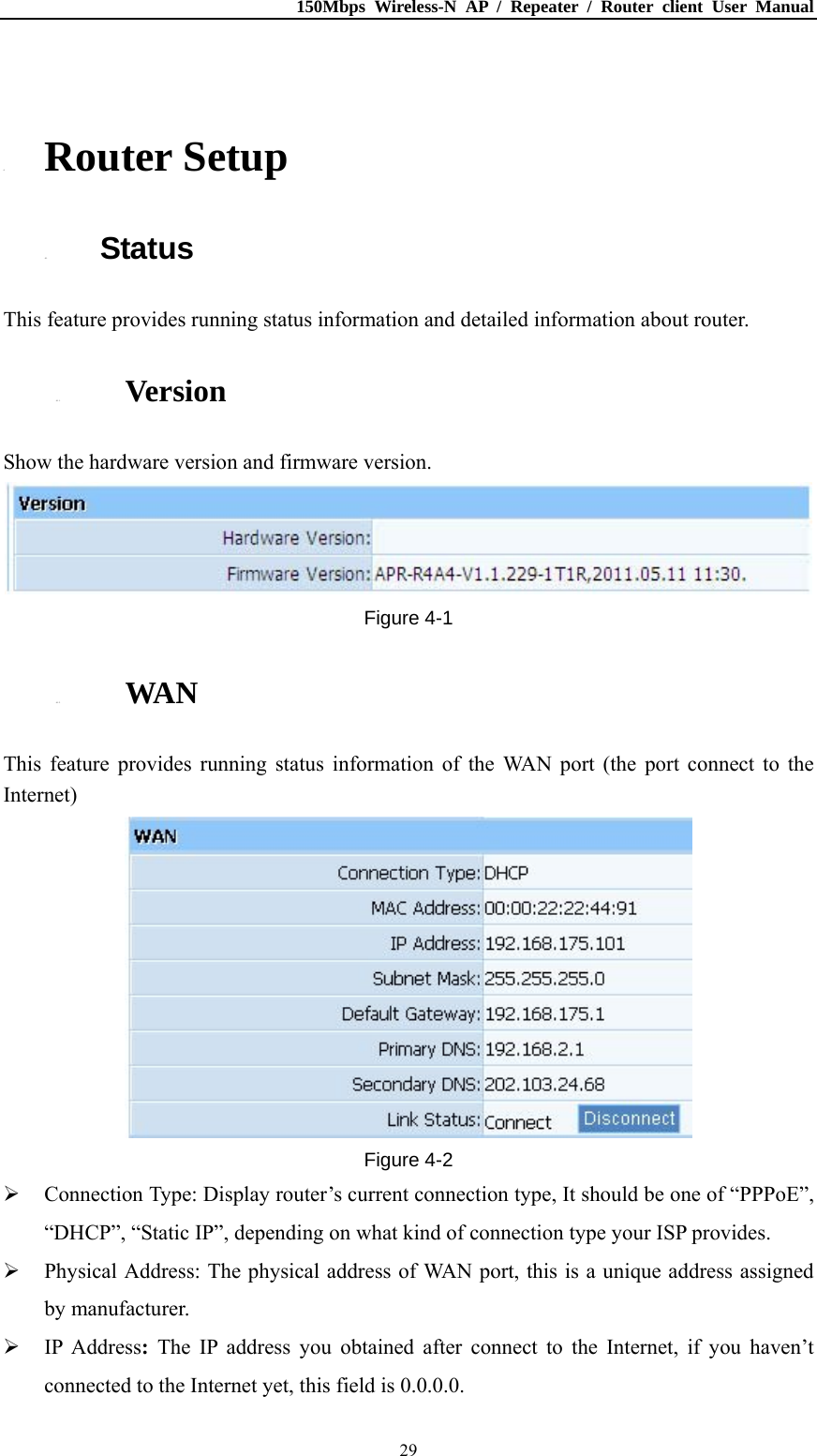 150Mbps Wireless-N AP / Repeater / Router client User Manual  29 4. Router Setup 4.1. Status This feature provides running status information and detailed information about router. 4.1.1. Version Show the hardware version and firmware version. Figure 4-1 4.1.2. WAN This feature provides running status information of the WAN port (the port connect to the Internet)  Figure 4-2  Connection Type: Display router’s current connection type, It should be one of “PPPoE”, “DHCP”, “Static IP”, depending on what kind of connection type your ISP provides.  Physical Address: The physical address of WAN port, this is a unique address assigned by manufacturer.  IP Address:  The IP address you obtained after connect to the Internet, if you haven’t connected to the Internet yet, this field is 0.0.0.0. 