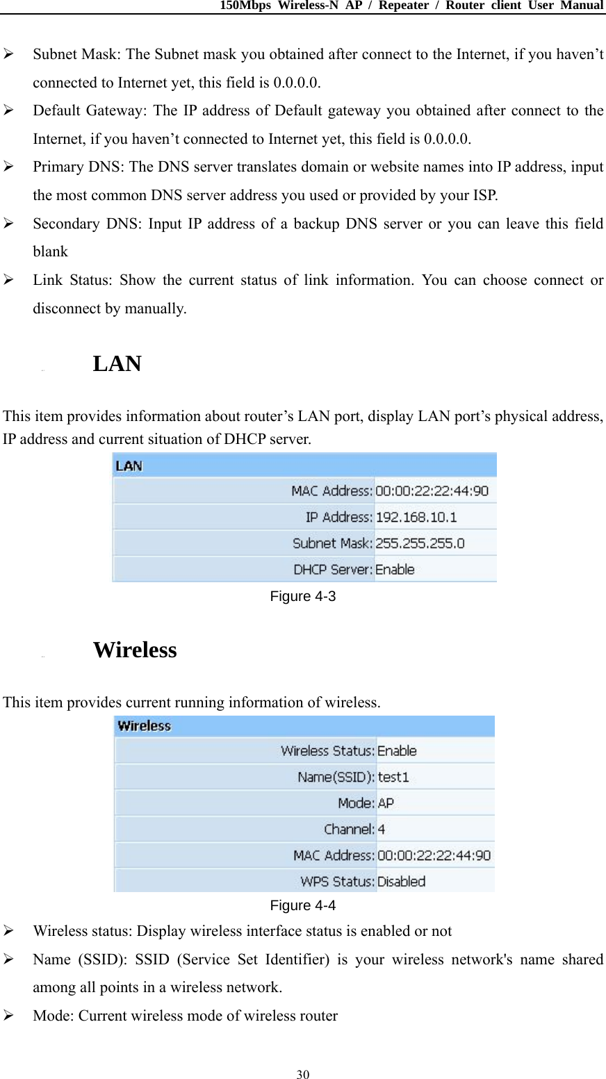 150Mbps Wireless-N AP / Repeater / Router client User Manual  30 Subnet Mask: The Subnet mask you obtained after connect to the Internet, if you haven’t connected to Internet yet, this field is 0.0.0.0.  Default Gateway: The IP address of Default gateway you obtained after connect to the Internet, if you haven’t connected to Internet yet, this field is 0.0.0.0.  Primary DNS: The DNS server translates domain or website names into IP address, input the most common DNS server address you used or provided by your ISP.  Secondary DNS: Input IP address of a backup DNS server or you can leave this field blank  Link Status: Show the current status of link information. You can choose connect or disconnect by manually. 4.1.3. LAN This item provides information about router’s LAN port, display LAN port’s physical address, IP address and current situation of DHCP server.  Figure 4-3 4.1.4. Wireless This item provides current running information of wireless.  Figure 4-4  Wireless status: Display wireless interface status is enabled or not  Name (SSID): SSID (Service Set Identifier) is your wireless network&apos;s name shared among all points in a wireless network.  Mode: Current wireless mode of wireless router   