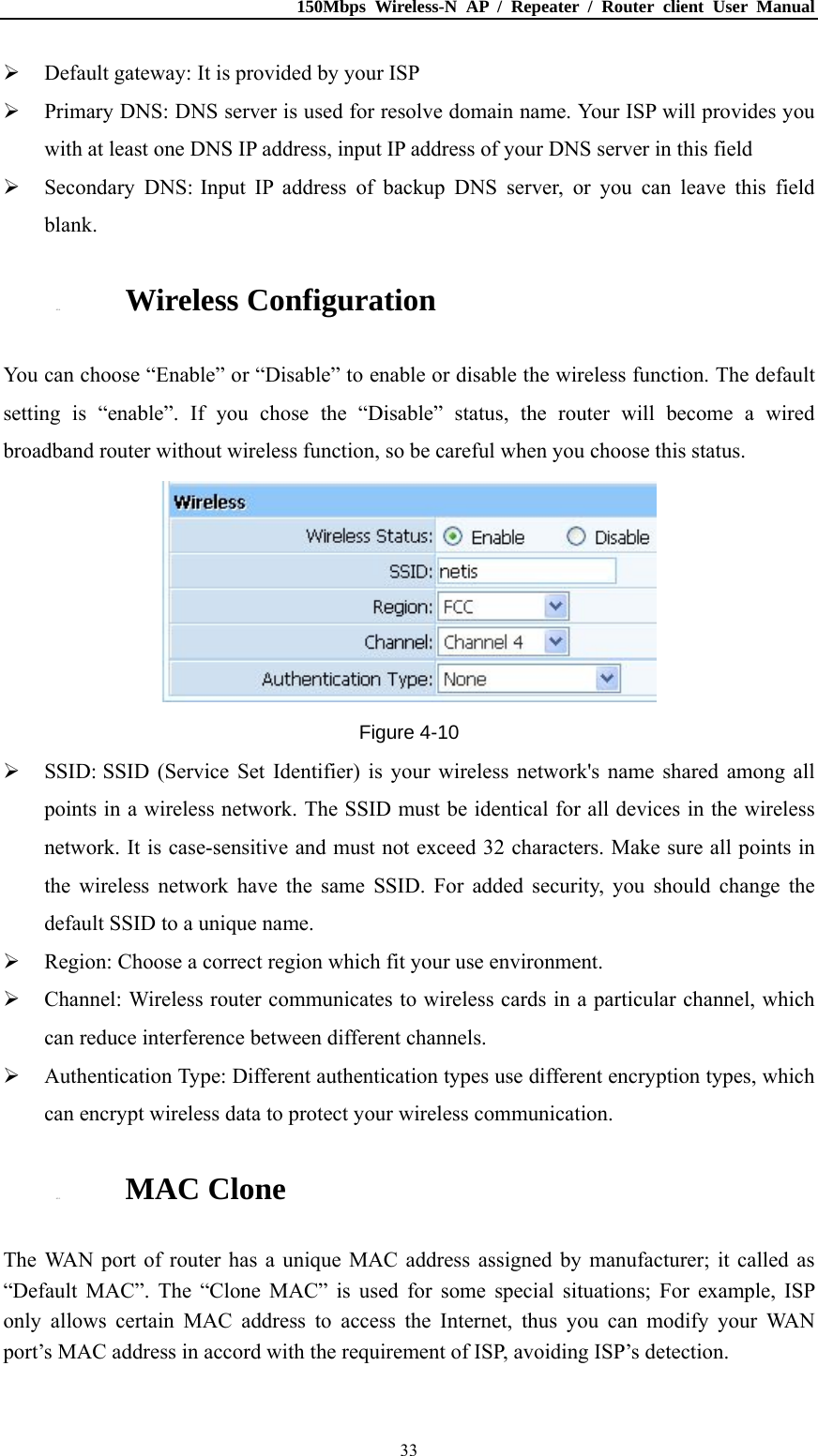 150Mbps Wireless-N AP / Repeater / Router client User Manual  33 Default gateway: It is provided by your ISP  Primary DNS: DNS server is used for resolve domain name. Your ISP will provides you with at least one DNS IP address, input IP address of your DNS server in this field  Secondary DNS: Input IP address of backup DNS server, or you can leave this field blank. 4.2.4. Wireless Configuration You can choose “Enable” or “Disable” to enable or disable the wireless function. The default setting is “enable”. If you chose the “Disable” status, the router will become a wired broadband router without wireless function, so be careful when you choose this status.  Figure 4-10  SSID: SSID (Service Set Identifier) is your wireless network&apos;s name shared among all points in a wireless network. The SSID must be identical for all devices in the wireless network. It is case-sensitive and must not exceed 32 characters. Make sure all points in the wireless network have the same SSID. For added security, you should change the default SSID to a unique name.  Region: Choose a correct region which fit your use environment.  Channel: Wireless router communicates to wireless cards in a particular channel, which can reduce interference between different channels.  Authentication Type: Different authentication types use different encryption types, which can encrypt wireless data to protect your wireless communication. 4.2.5. MAC Clone The WAN port of router has a unique MAC address assigned by manufacturer; it called as “Default MAC”. The “Clone MAC” is used for some special situations; For example, ISP only allows certain MAC address to access the Internet, thus you can modify your WAN port’s MAC address in accord with the requirement of ISP, avoiding ISP’s detection. 