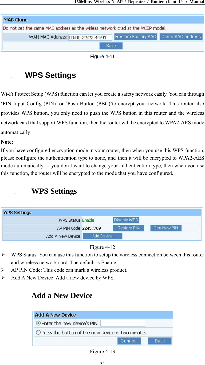 150Mbps Wireless-N AP / Repeater / Router client User Manual  34 Figure 4-11 4.3. WPS Settings Wi-Fi Protect Setup (WPS) function can let you create a safety network easily. You can through ‘PIN Input Config (PIN)’ or ’Push Button (PBC)’to encrypt your network. This router also provides WPS button, you only need to push the WPS button in this router and the wireless network card that support WPS function, then the router will be encrypted to WPA2-AES mode automatically Note: If you have configured encryption mode in your router, then when you use this WPS function, please configure the authentication type to none, and then it will be encrypted to WPA2-AES mode automatically. If you don’t want to change your authentication type, then when you use this function, the router will be encrypted to the mode that you have configured. 4.3.1. WPS Settings  Figure 4-12  WPS Status: You can use this function to setup the wireless connection between this router and wireless network card. The default is Enable.  AP PIN Code: This code can mark a wireless product.  Add A New Device: Add a new device by WPS. 4.3.2. Add a New Device  Figure 4-13 