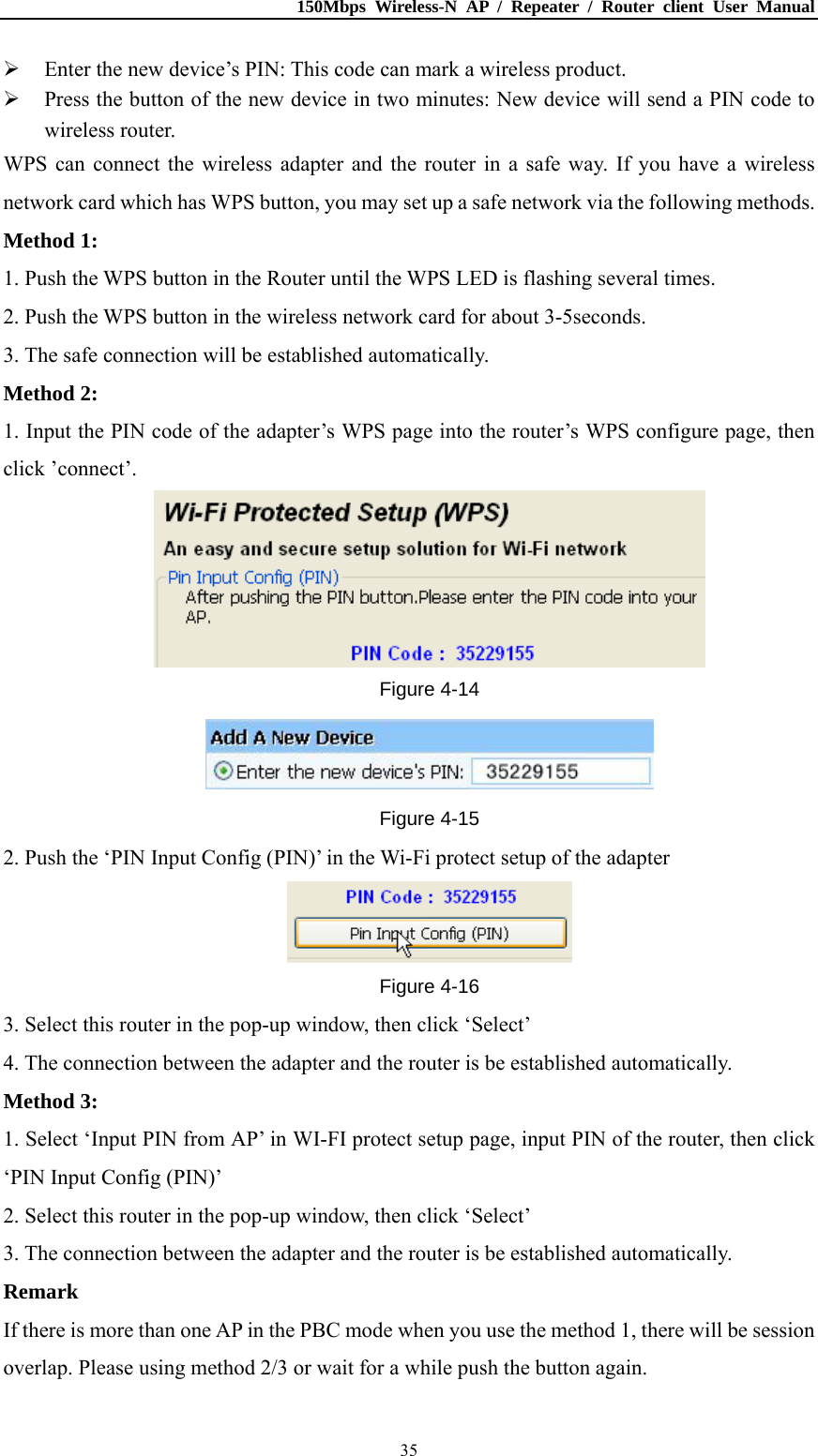 150Mbps Wireless-N AP / Repeater / Router client User Manual  35 Enter the new device’s PIN: This code can mark a wireless product.  Press the button of the new device in two minutes: New device will send a PIN code to wireless router. WPS can connect the wireless adapter and the router in a safe way. If you have a wireless network card which has WPS button, you may set up a safe network via the following methods. Method 1: 1. Push the WPS button in the Router until the WPS LED is flashing several times. 2. Push the WPS button in the wireless network card for about 3-5seconds. 3. The safe connection will be established automatically. Method 2: 1. Input the PIN code of the adapter’s WPS page into the router’s WPS configure page, then click ’connect’.  Figure 4-14  Figure 4-15 2. Push the ‘PIN Input Config (PIN)’ in the Wi-Fi protect setup of the adapter  Figure 4-16 3. Select this router in the pop-up window, then click ‘Select’ 4. The connection between the adapter and the router is be established automatically. Method 3: 1. Select ‘Input PIN from AP’ in WI-FI protect setup page, input PIN of the router, then click ‘PIN Input Config (PIN)’ 2. Select this router in the pop-up window, then click ‘Select’ 3. The connection between the adapter and the router is be established automatically. Remark If there is more than one AP in the PBC mode when you use the method 1, there will be session overlap. Please using method 2/3 or wait for a while push the button again. 