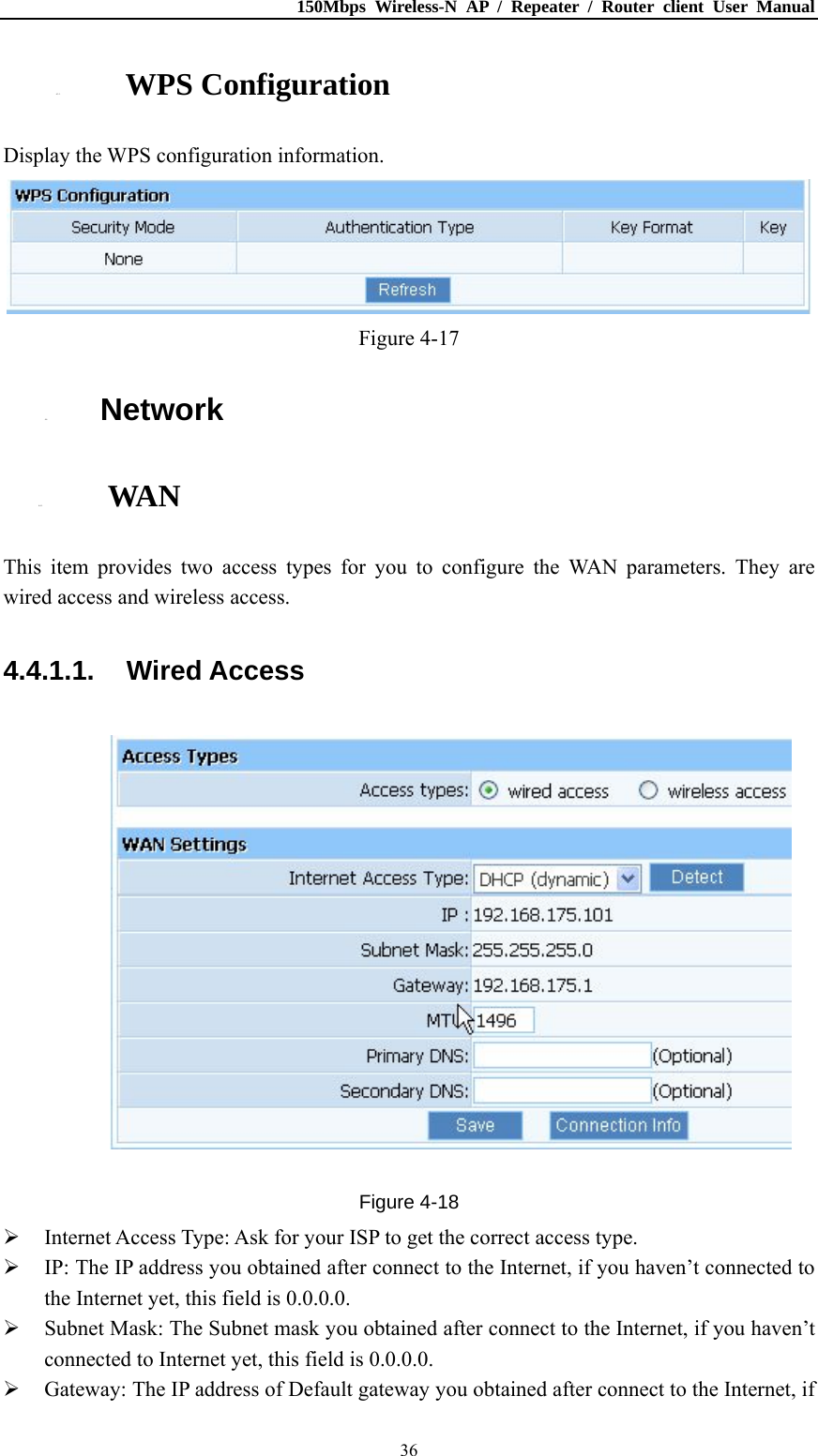 150Mbps Wireless-N AP / Repeater / Router client User Manual  364.3.3. WPS Configuration Display the WPS configuration information.  Figure 4-17 4.4. Network 4.4.1. WAN This item provides two access types for you to configure the WAN parameters. They are wired access and wireless access. 4.4.1.1. Wired Access  Figure 4-18  Internet Access Type: Ask for your ISP to get the correct access type.  IP: The IP address you obtained after connect to the Internet, if you haven’t connected to the Internet yet, this field is 0.0.0.0.  Subnet Mask: The Subnet mask you obtained after connect to the Internet, if you haven’t connected to Internet yet, this field is 0.0.0.0.  Gateway: The IP address of Default gateway you obtained after connect to the Internet, if 