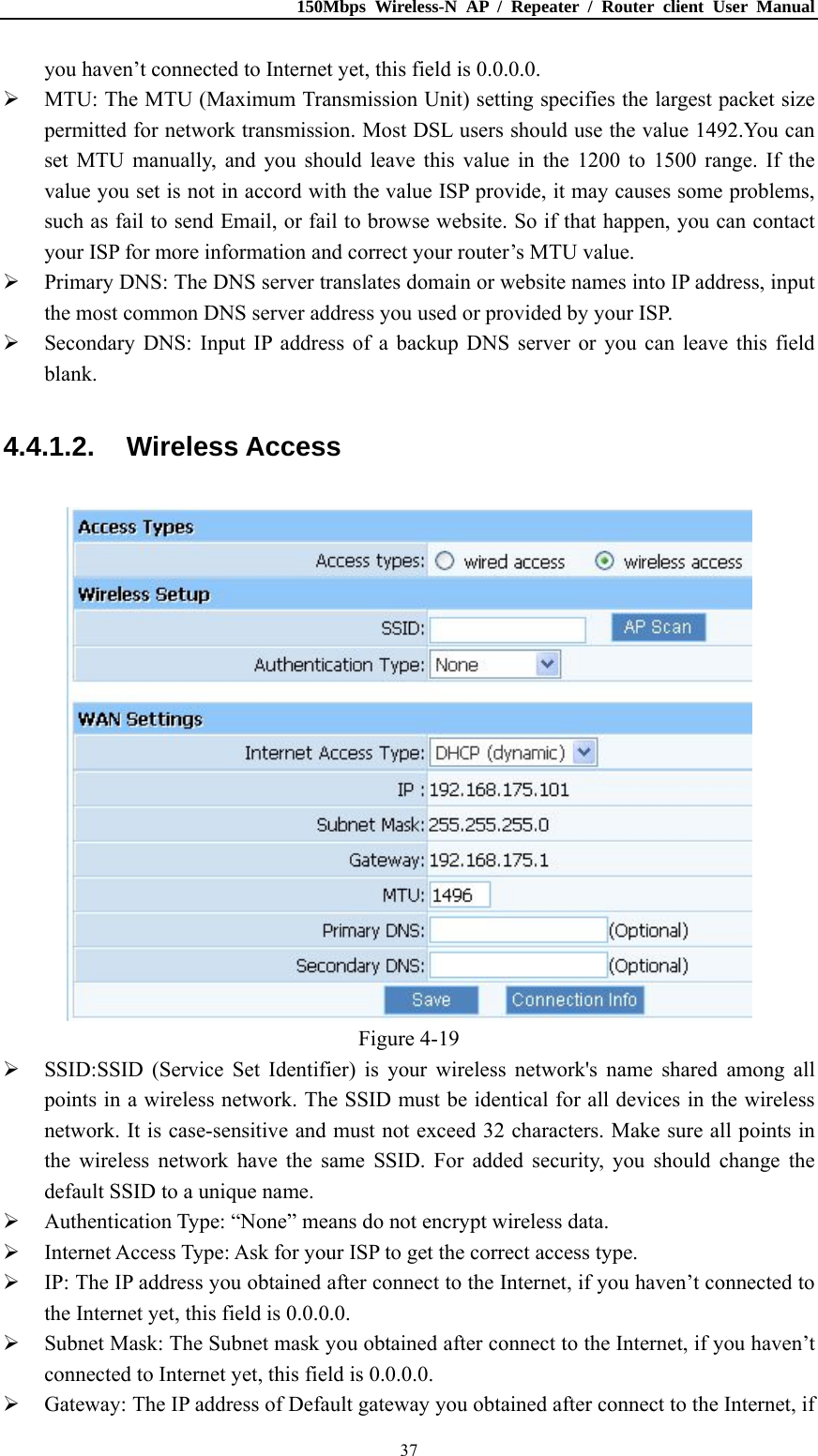 150Mbps Wireless-N AP / Repeater / Router client User Manual  37you haven’t connected to Internet yet, this field is 0.0.0.0.  MTU: The MTU (Maximum Transmission Unit) setting specifies the largest packet size permitted for network transmission. Most DSL users should use the value 1492.You can set MTU manually, and you should leave this value in the 1200 to 1500 range. If the value you set is not in accord with the value ISP provide, it may causes some problems, such as fail to send Email, or fail to browse website. So if that happen, you can contact your ISP for more information and correct your router’s MTU value.  Primary DNS: The DNS server translates domain or website names into IP address, input the most common DNS server address you used or provided by your ISP.  Secondary DNS: Input IP address of a backup DNS server or you can leave this field blank. 4.4.1.2. Wireless Access  Figure 4-19  SSID:SSID (Service Set Identifier) is your wireless network&apos;s name shared among all points in a wireless network. The SSID must be identical for all devices in the wireless network. It is case-sensitive and must not exceed 32 characters. Make sure all points in the wireless network have the same SSID. For added security, you should change the default SSID to a unique name.  Authentication Type: “None” means do not encrypt wireless data.  Internet Access Type: Ask for your ISP to get the correct access type.  IP: The IP address you obtained after connect to the Internet, if you haven’t connected to the Internet yet, this field is 0.0.0.0.  Subnet Mask: The Subnet mask you obtained after connect to the Internet, if you haven’t connected to Internet yet, this field is 0.0.0.0.  Gateway: The IP address of Default gateway you obtained after connect to the Internet, if 