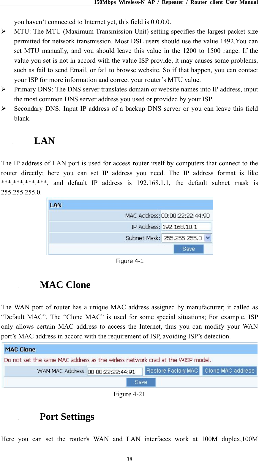 150Mbps Wireless-N AP / Repeater / Router client User Manual  38you haven’t connected to Internet yet, this field is 0.0.0.0.  MTU: The MTU (Maximum Transmission Unit) setting specifies the largest packet size permitted for network transmission. Most DSL users should use the value 1492.You can set MTU manually, and you should leave this value in the 1200 to 1500 range. If the value you set is not in accord with the value ISP provide, it may causes some problems, such as fail to send Email, or fail to browse website. So if that happen, you can contact your ISP for more information and correct your router’s MTU value.  Primary DNS: The DNS server translates domain or website names into IP address, input the most common DNS server address you used or provided by your ISP.  Secondary DNS: Input IP address of a backup DNS server or you can leave this field blank. 4.4.2. LAN The IP address of LAN port is used for access router itself by computers that connect to the router directly; here you can set IP address you need. The IP address format is like ***.***.***.***, and default IP address is 192.168.1.1, the default subnet mask is 255.255.255.0.  Figure 4-1 4.4.3. MAC Clone The WAN port of router has a unique MAC address assigned by manufacturer; it called as “Default MAC”. The “Clone MAC” is used for some special situations; For example, ISP only allows certain MAC address to access the Internet, thus you can modify your WAN port’s MAC address in accord with the requirement of ISP, avoiding ISP’s detection.  Figure 4-21 4.4.4. Port Settings Here you can set the router&apos;s WAN and LAN interfaces work at 100M duplex,100M 