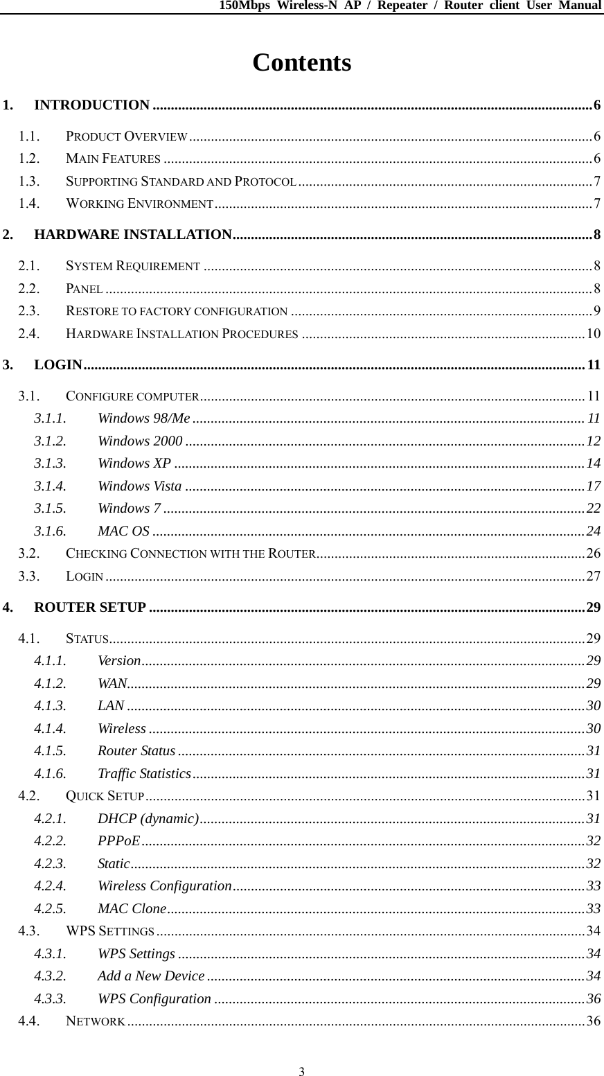 150Mbps Wireless-N AP / Repeater / Router client User Manual  3Contents 1.INTRODUCTION .........................................................................................................................61.1.PRODUCT OVERVIEW...............................................................................................................61.2.MAIN FEATURES ......................................................................................................................61.3.SUPPORTING STANDARD AND PROTOCOL.................................................................................71.4.WORKING ENVIRONMENT........................................................................................................72.HARDWARE INSTALLATION...................................................................................................82.1.SYSTEM REQUIREMENT ...........................................................................................................82.2.PANEL ......................................................................................................................................82.3.RESTORE TO FACTORY CONFIGURATION ...................................................................................92.4.HARDWARE INSTALLATION PROCEDURES ..............................................................................103.LOGIN..........................................................................................................................................113.1.CONFIGURE COMPUTER.......................................................................................................... 113.1.1.Windows 98/Me ............................................................................................................ 113.1.2.Windows 2000 ..............................................................................................................123.1.3.Windows XP .................................................................................................................143.1.4.Windows Vista ..............................................................................................................173.1.5.Windows 7 ....................................................................................................................223.1.6.MAC OS .......................................................................................................................243.2.CHECKING CONNECTION WITH THE ROUTER..........................................................................263.3.LOGIN ....................................................................................................................................274.ROUTER SETUP ........................................................................................................................294.1.STATUS...................................................................................................................................294.1.1.Version..........................................................................................................................294.1.2.WAN..............................................................................................................................294.1.3.LAN ..............................................................................................................................304.1.4.Wireless ........................................................................................................................304.1.5.Router Status ................................................................................................................314.1.6.Traffic Statistics............................................................................................................314.2.QUICK SETUP.........................................................................................................................314.2.1.DHCP (dynamic)..........................................................................................................314.2.2.PPPoE..........................................................................................................................324.2.3.Static.............................................................................................................................324.2.4.Wireless Configuration.................................................................................................334.2.5.MAC Clone...................................................................................................................334.3.WPS SETTINGS ......................................................................................................................344.3.1.WPS Settings ................................................................................................................344.3.2.Add a New Device ........................................................................................................344.3.3.WPS Configuration ......................................................................................................364.4.NETWORK ..............................................................................................................................36