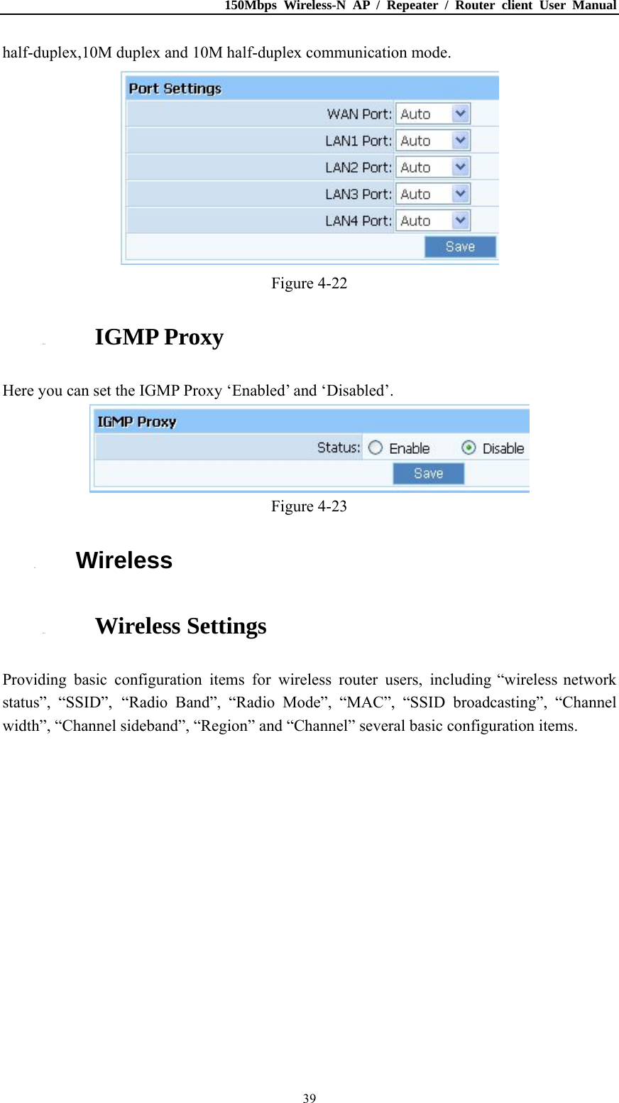 150Mbps Wireless-N AP / Repeater / Router client User Manual  39half-duplex,10M duplex and 10M half-duplex communication mode.  Figure 4-22 4.4.5. IGMP Proxy Here you can set the IGMP Proxy ‘Enabled’ and ‘Disabled’.  Figure 4-23 4.5. Wireless 4.5.1. Wireless Settings Providing basic configuration items for wireless router users, including “wireless network status”, “SSID”, “Radio Band”, “Radio Mode”, “MAC”, “SSID broadcasting”, “Channel width”, “Channel sideband”, “Region” and “Channel” several basic configuration items. 