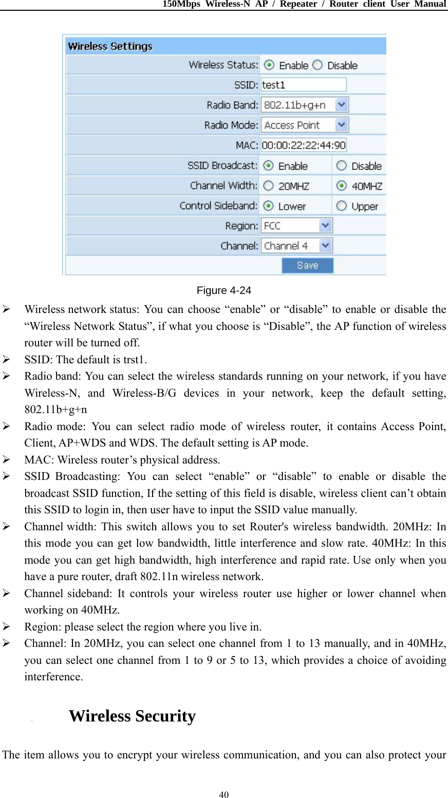 150Mbps Wireless-N AP / Repeater / Router client User Manual  40 Figure 4-24  Wireless network status: You can choose “enable” or “disable” to enable or disable the “Wireless Network Status”, if what you choose is “Disable”, the AP function of wireless router will be turned off.  SSID: The default is trst1.  Radio band: You can select the wireless standards running on your network, if you have Wireless-N, and Wireless-B/G devices in your network, keep the default setting, 802.11b+g+n  Radio mode: You can select radio mode of wireless router, it contains Access Point, Client, AP+WDS and WDS. The default setting is AP mode.  MAC: Wireless router’s physical address.  SSID Broadcasting: You can select “enable” or “disable” to enable or disable the broadcast SSID function, If the setting of this field is disable, wireless client can’t obtain this SSID to login in, then user have to input the SSID value manually.  Channel width: This switch allows you to set Router&apos;s wireless bandwidth. 20MHz: In this mode you can get low bandwidth, little interference and slow rate. 40MHz: In this mode you can get high bandwidth, high interference and rapid rate. Use only when you have a pure router, draft 802.11n wireless network.  Channel sideband: It controls your wireless router use higher or lower channel when working on 40MHz.  Region: please select the region where you live in.  Channel: In 20MHz, you can select one channel from 1 to 13 manually, and in 40MHz, you can select one channel from 1 to 9 or 5 to 13, which provides a choice of avoiding interference.  4.5.2. Wireless Security The item allows you to encrypt your wireless communication, and you can also protect your 