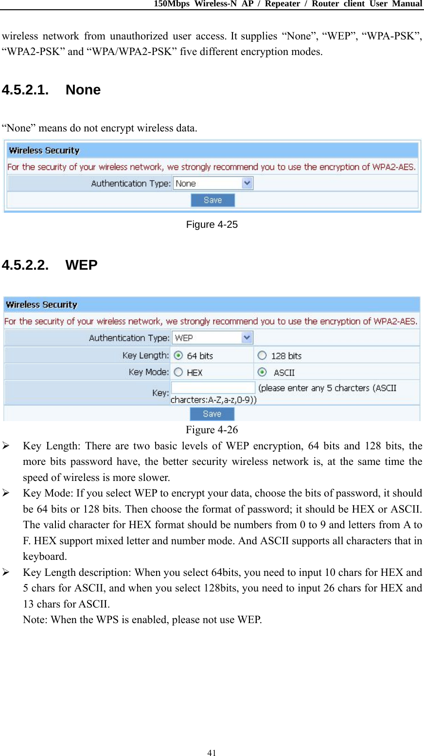 150Mbps Wireless-N AP / Repeater / Router client User Manual  41wireless network from unauthorized user access. It supplies “None”, “WEP”, “WPA-PSK”, “WPA2-PSK” and “WPA/WPA2-PSK” five different encryption modes. 4.5.2.1. None “None” means do not encrypt wireless data.  Figure 4-25 4.5.2.2. WEP  Figure 4-26  Key Length: There are two basic levels of WEP encryption, 64 bits and 128 bits, the more bits password have, the better security wireless network is, at the same time the speed of wireless is more slower.  Key Mode: If you select WEP to encrypt your data, choose the bits of password, it should be 64 bits or 128 bits. Then choose the format of password; it should be HEX or ASCII. The valid character for HEX format should be numbers from 0 to 9 and letters from A to F. HEX support mixed letter and number mode. And ASCII supports all characters that in keyboard.  Key Length description: When you select 64bits, you need to input 10 chars for HEX and 5 chars for ASCII, and when you select 128bits, you need to input 26 chars for HEX and 13 chars for ASCII. Note: When the WPS is enabled, please not use WEP. 
