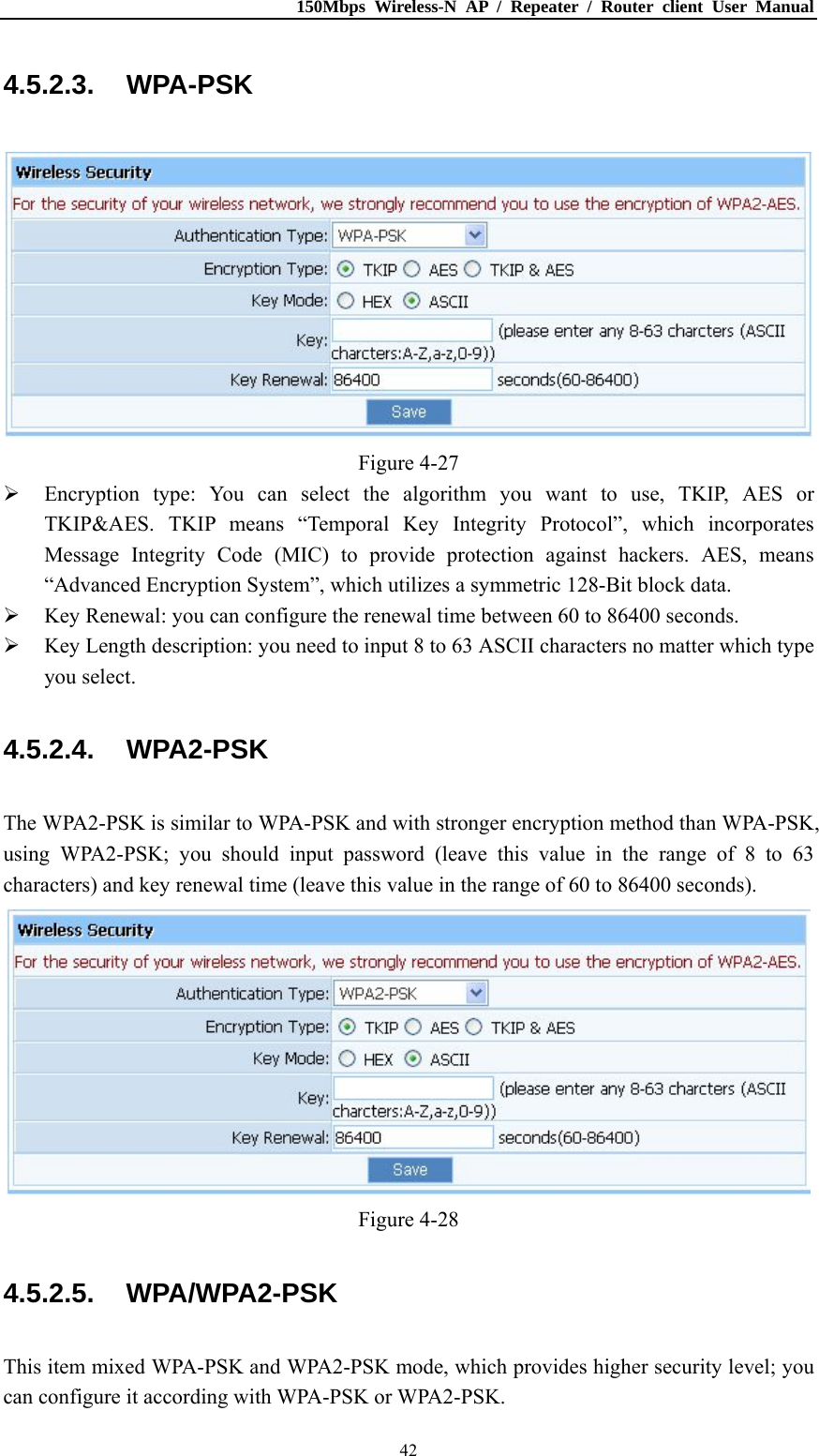 150Mbps Wireless-N AP / Repeater / Router client User Manual  424.5.2.3. WPA-PSK  Figure 4-27  Encryption type: You can select the algorithm you want to use, TKIP, AES or TKIP&amp;AES. TKIP means “Temporal Key Integrity Protocol”, which incorporates Message Integrity Code (MIC) to provide protection against hackers. AES, means “Advanced Encryption System”, which utilizes a symmetric 128-Bit block data.  Key Renewal: you can configure the renewal time between 60 to 86400 seconds.  Key Length description: you need to input 8 to 63 ASCII characters no matter which type you select. 4.5.2.4. WPA2-PSK The WPA2-PSK is similar to WPA-PSK and with stronger encryption method than WPA-PSK, using WPA2-PSK; you should input password (leave this value in the range of 8 to 63 characters) and key renewal time (leave this value in the range of 60 to 86400 seconds).  Figure 4-28 4.5.2.5. WPA/WPA2-PSK This item mixed WPA-PSK and WPA2-PSK mode, which provides higher security level; you can configure it according with WPA-PSK or WPA2-PSK. 
