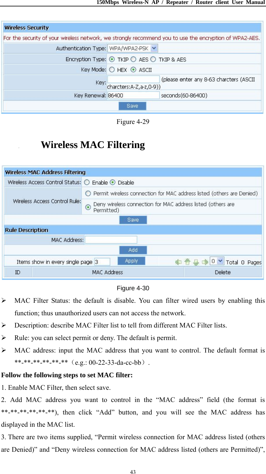 150Mbps Wireless-N AP / Repeater / Router client User Manual  43 Figure 4-29 4.5.3. Wireless MAC Filtering  Figure 4-30  MAC Filter Status: the default is disable. You can filter wired users by enabling this function; thus unauthorized users can not access the network.  Description: describe MAC Filter list to tell from different MAC Filter lists.  Rule: you can select permit or deny. The default is permit.  MAC address: input the MAC address that you want to control. The default format is **-**-**-**-**-**（e.g.: 00-22-33-da-cc-bb）. Follow the following steps to set MAC filter:   1. Enable MAC Filter, then select save. 2. Add MAC address you want to control in the “MAC address” field (the format is **-**-**-**-**-**), then click “Add” button, and you will see the MAC address has displayed in the MAC list. 3. There are two items supplied, “Permit wireless connection for MAC address listed (others are Denied)” and “Deny wireless connection for MAC address listed (others are Permitted)”, 