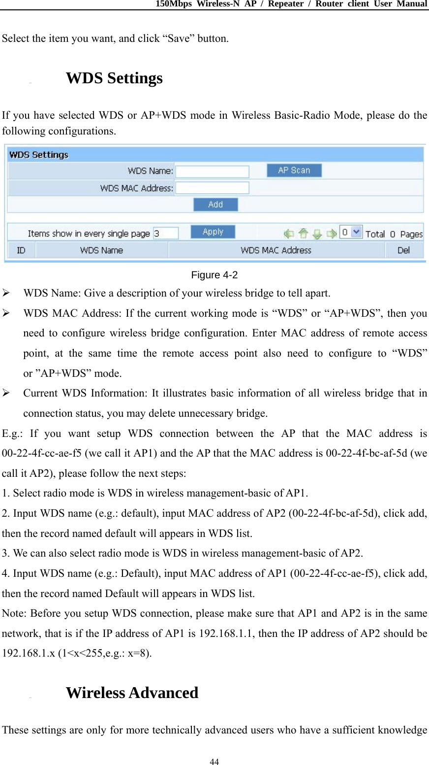 150Mbps Wireless-N AP / Repeater / Router client User Manual  44Select the item you want, and click “Save” button. 4.5.4. WDS Settings If you have selected WDS or AP+WDS mode in Wireless Basic-Radio Mode, please do the following configurations.  Figure 4-2  WDS Name: Give a description of your wireless bridge to tell apart.  WDS MAC Address: If the current working mode is “WDS” or “AP+WDS”, then you need to configure wireless bridge configuration. Enter MAC address of remote access point, at the same time the remote access point also need to configure to “WDS” or ”AP+WDS” mode.  Current WDS Information: It illustrates basic information of all wireless bridge that in connection status, you may delete unnecessary bridge. E.g.: If you want setup WDS connection between the AP that the MAC address is 00-22-4f-cc-ae-f5 (we call it AP1) and the AP that the MAC address is 00-22-4f-bc-af-5d (we call it AP2), please follow the next steps: 1. Select radio mode is WDS in wireless management-basic of AP1. 2. Input WDS name (e.g.: default), input MAC address of AP2 (00-22-4f-bc-af-5d), click add, then the record named default will appears in WDS list. 3. We can also select radio mode is WDS in wireless management-basic of AP2. 4. Input WDS name (e.g.: Default), input MAC address of AP1 (00-22-4f-cc-ae-f5), click add, then the record named Default will appears in WDS list. Note: Before you setup WDS connection, please make sure that AP1 and AP2 is in the same network, that is if the IP address of AP1 is 192.168.1.1, then the IP address of AP2 should be 192.168.1.x (1&lt;x&lt;255,e.g.: x=8). 4.5.5. Wireless Advanced These settings are only for more technically advanced users who have a sufficient knowledge 