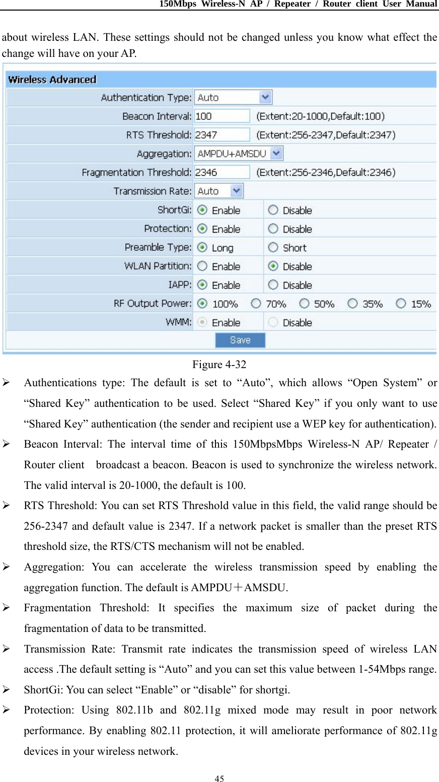 150Mbps Wireless-N AP / Repeater / Router client User Manual  45about wireless LAN. These settings should not be changed unless you know what effect the change will have on your AP.  Figure 4-32  Authentications type: The default is set to “Auto”, which allows “Open System” or “Shared Key” authentication to be used. Select “Shared Key” if you only want to use “Shared Key” authentication (the sender and recipient use a WEP key for authentication).  Beacon Interval: The interval time of this 150MbpsMbps Wireless-N AP/ Repeater / Router client    broadcast a beacon. Beacon is used to synchronize the wireless network. The valid interval is 20-1000, the default is 100.  RTS Threshold: You can set RTS Threshold value in this field, the valid range should be 256-2347 and default value is 2347. If a network packet is smaller than the preset RTS threshold size, the RTS/CTS mechanism will not be enabled.  Aggregation: You can accelerate the wireless transmission speed by enabling the aggregation function. The default is AMPDU＋AMSDU.  Fragmentation Threshold: It specifies the maximum size of packet during the fragmentation of data to be transmitted.  Transmission Rate: Transmit rate indicates the transmission speed of wireless LAN access .The default setting is “Auto” and you can set this value between 1-54Mbps range.  ShortGi: You can select “Enable” or “disable” for shortgi.  Protection: Using 802.11b and 802.11g mixed mode may result in poor network performance. By enabling 802.11 protection, it will ameliorate performance of 802.11g devices in your wireless network. 