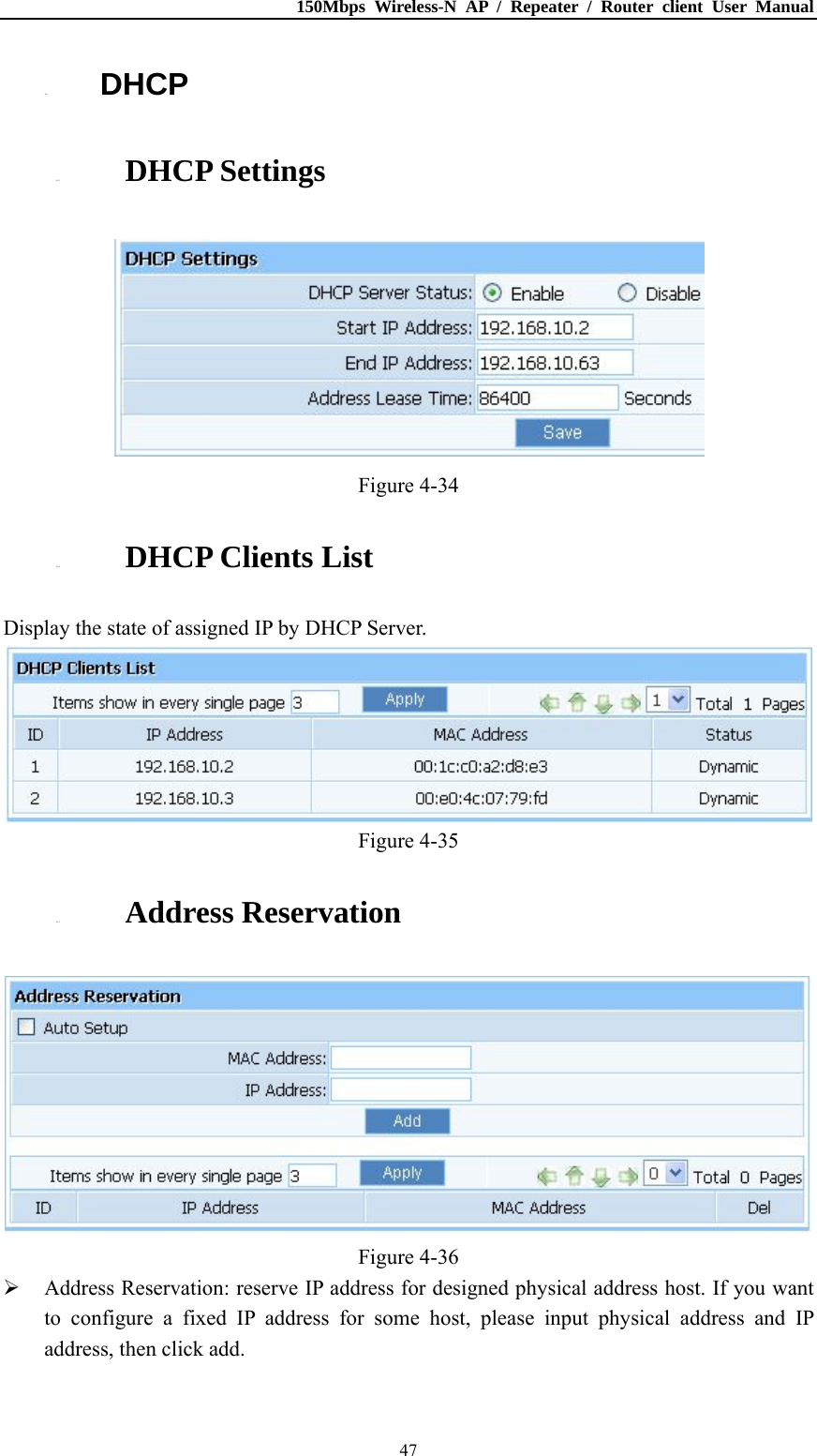 150Mbps Wireless-N AP / Repeater / Router client User Manual  474.6. DHCP 4.6.1. DHCP Settings  Figure 4-34 4.6.2. DHCP Clients List Display the state of assigned IP by DHCP Server.  Figure 4-35 4.6.3. Address Reservation  Figure 4-36  Address Reservation: reserve IP address for designed physical address host. If you want to configure a fixed IP address for some host, please input physical address and IP address, then click add. 