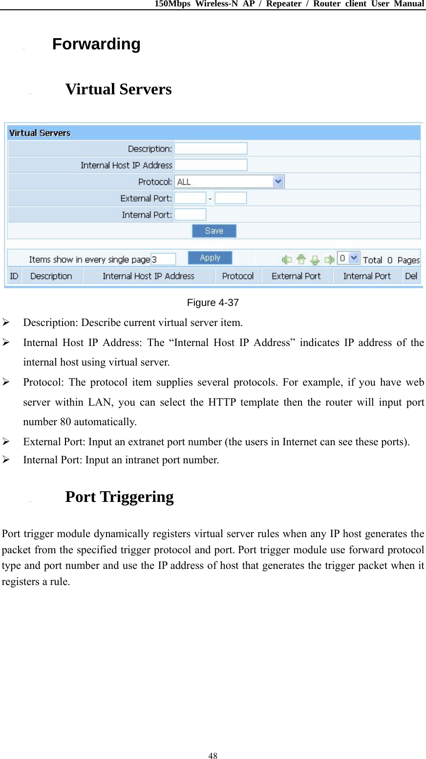 150Mbps Wireless-N AP / Repeater / Router client User Manual  484.7. Forwarding 4.7.1. Virtual Servers  Figure 4-37  Description: Describe current virtual server item.  Internal Host IP Address: The “Internal Host IP Address” indicates IP address of the internal host using virtual server.  Protocol: The protocol item supplies several protocols. For example, if you have web server within LAN, you can select the HTTP template then the router will input port number 80 automatically.  External Port: Input an extranet port number (the users in Internet can see these ports).  Internal Port: Input an intranet port number. 4.7.2. Port Triggering Port trigger module dynamically registers virtual server rules when any IP host generates the packet from the specified trigger protocol and port. Port trigger module use forward protocol type and port number and use the IP address of host that generates the trigger packet when it registers a rule. 