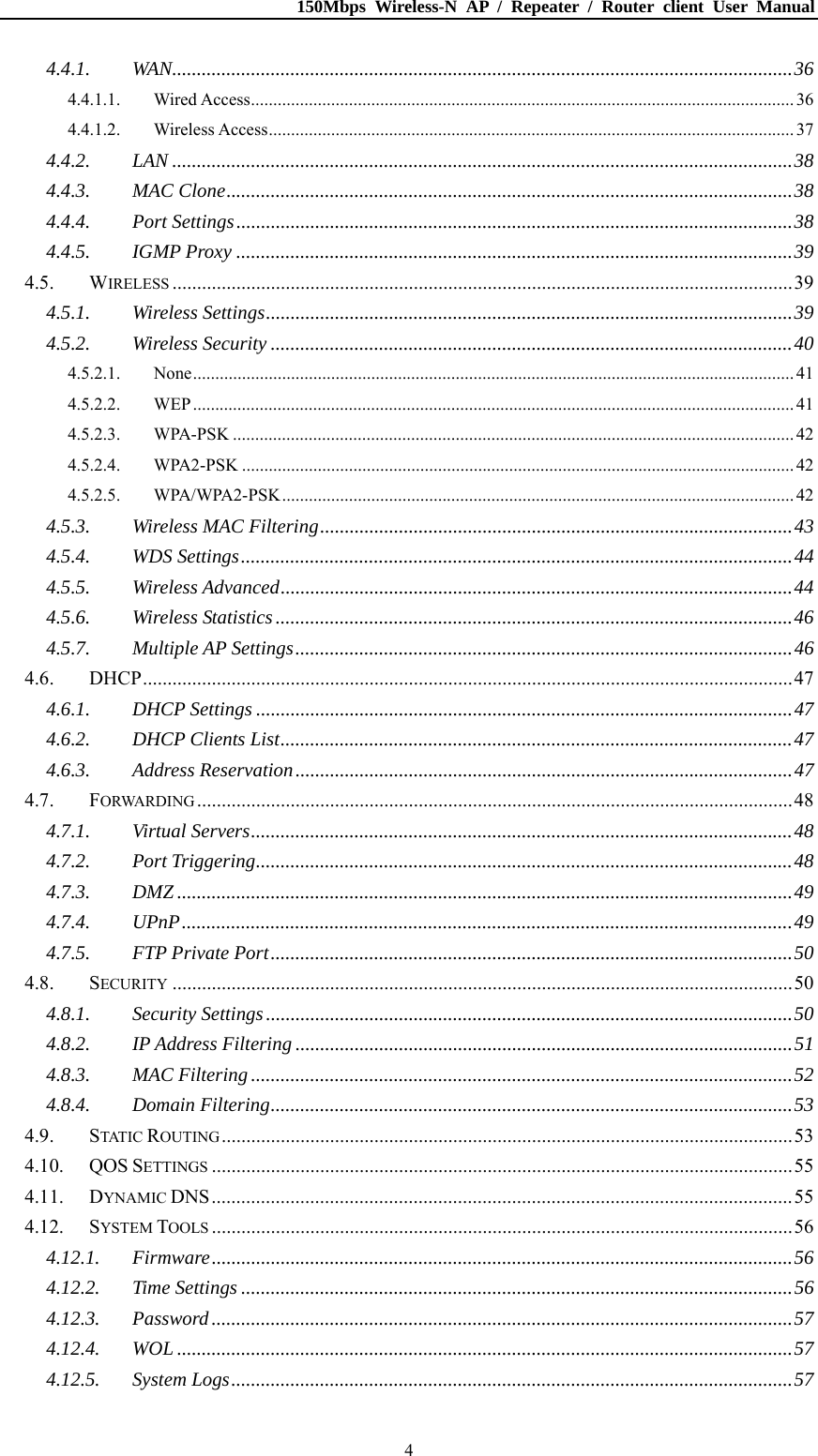 150Mbps Wireless-N AP / Repeater / Router client User Manual  44.4.1.WAN..............................................................................................................................364.4.1.1.Wired Access.......................................................................................................................... 364.4.1.2.Wireless Access...................................................................................................................... 374.4.2.LAN ..............................................................................................................................384.4.3.MAC Clone...................................................................................................................384.4.4.Port Settings.................................................................................................................384.4.5.IGMP Proxy .................................................................................................................394.5.WIRELESS ..............................................................................................................................394.5.1.Wireless Settings...........................................................................................................394.5.2.Wireless Security ..........................................................................................................404.5.2.1.None....................................................................................................................................... 414.5.2.2.WEP....................................................................................................................................... 414.5.2.3.WPA-PSK .............................................................................................................................. 424.5.2.4.WPA2-PSK ............................................................................................................................ 424.5.2.5.WPA/WPA2-PSK................................................................................................................... 424.5.3.Wireless MAC Filtering................................................................................................434.5.4.WDS Settings................................................................................................................444.5.5.Wireless Advanced........................................................................................................444.5.6.Wireless Statistics.........................................................................................................464.5.7.Multiple AP Settings.....................................................................................................464.6.DHCP....................................................................................................................................474.6.1.DHCP Settings .............................................................................................................474.6.2.DHCP Clients List........................................................................................................474.6.3.Address Reservation.....................................................................................................474.7.FORWARDING .........................................................................................................................484.7.1.Virtual Servers..............................................................................................................484.7.2.Port Triggering.............................................................................................................484.7.3.DMZ .............................................................................................................................494.7.4.UPnP............................................................................................................................494.7.5.FTP Private Port..........................................................................................................504.8.SECURITY ..............................................................................................................................504.8.1.Security Settings...........................................................................................................504.8.2.IP Address Filtering .....................................................................................................514.8.3.MAC Filtering..............................................................................................................524.8.4.Domain Filtering..........................................................................................................534.9.STATIC ROUTING....................................................................................................................534.10.QOS SETTINGS ......................................................................................................................554.11.DYNAMIC DNS......................................................................................................................554.12.SYSTEM TOOLS ......................................................................................................................564.12.1.Firmware......................................................................................................................564.12.2.Time Settings ................................................................................................................564.12.3.Password......................................................................................................................574.12.4.WOL .............................................................................................................................574.12.5.System Logs..................................................................................................................57