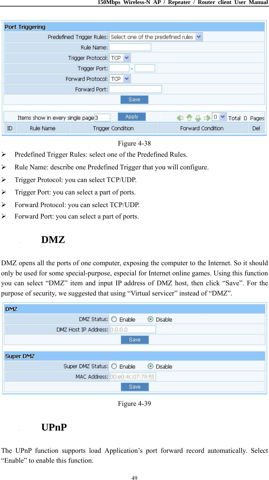 150Mbps Wireless-N AP / Repeater / Router client User Manual  49 Figure 4-38  Predefined Trigger Rules: select one of the Predefined Rules.  Rule Name: describe one Predefined Trigger that you will configure.  Trigger Protocol: you can select TCP/UDP.  Trigger Port: you can select a part of ports.  Forward Protocol: you can select TCP/UDP.  Forward Port: you can select a part of ports. 4.7.3. DMZ DMZ opens all the ports of one computer, exposing the computer to the Internet. So it should only be used for some special-purpose, especial for Internet online games. Using this function you can select “DMZ” item and input IP address of DMZ host, then click “Save”. For the purpose of security, we suggested that using “Virtual servicer” instead of “DMZ”.  Figure 4-39 4.7.4. UPnP The UPnP function supports load Application’s port forward record automatically. Select “Enable” to enable this function. 