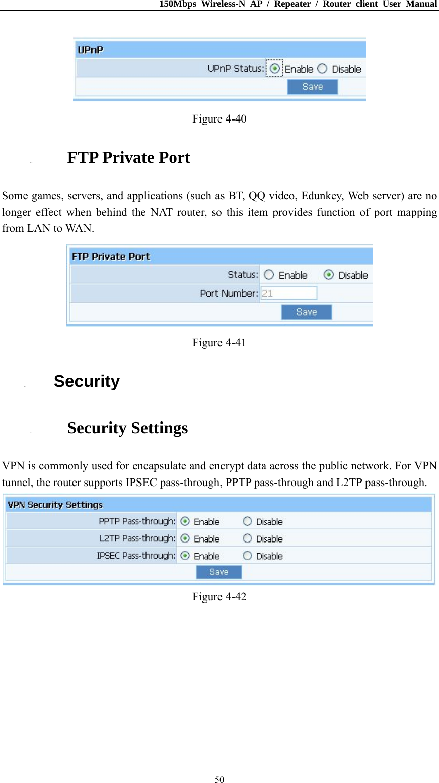 150Mbps Wireless-N AP / Repeater / Router client User Manual  50 Figure 4-40 4.7.5. FTP Private Port Some games, servers, and applications (such as BT, QQ video, Edunkey, Web server) are no longer effect when behind the NAT router, so this item provides function of port mapping from LAN to WAN.  Figure 4-41 4.8. Security 4.8.1. Security Settings VPN is commonly used for encapsulate and encrypt data across the public network. For VPN tunnel, the router supports IPSEC pass-through, PPTP pass-through and L2TP pass-through.  Figure 4-42 