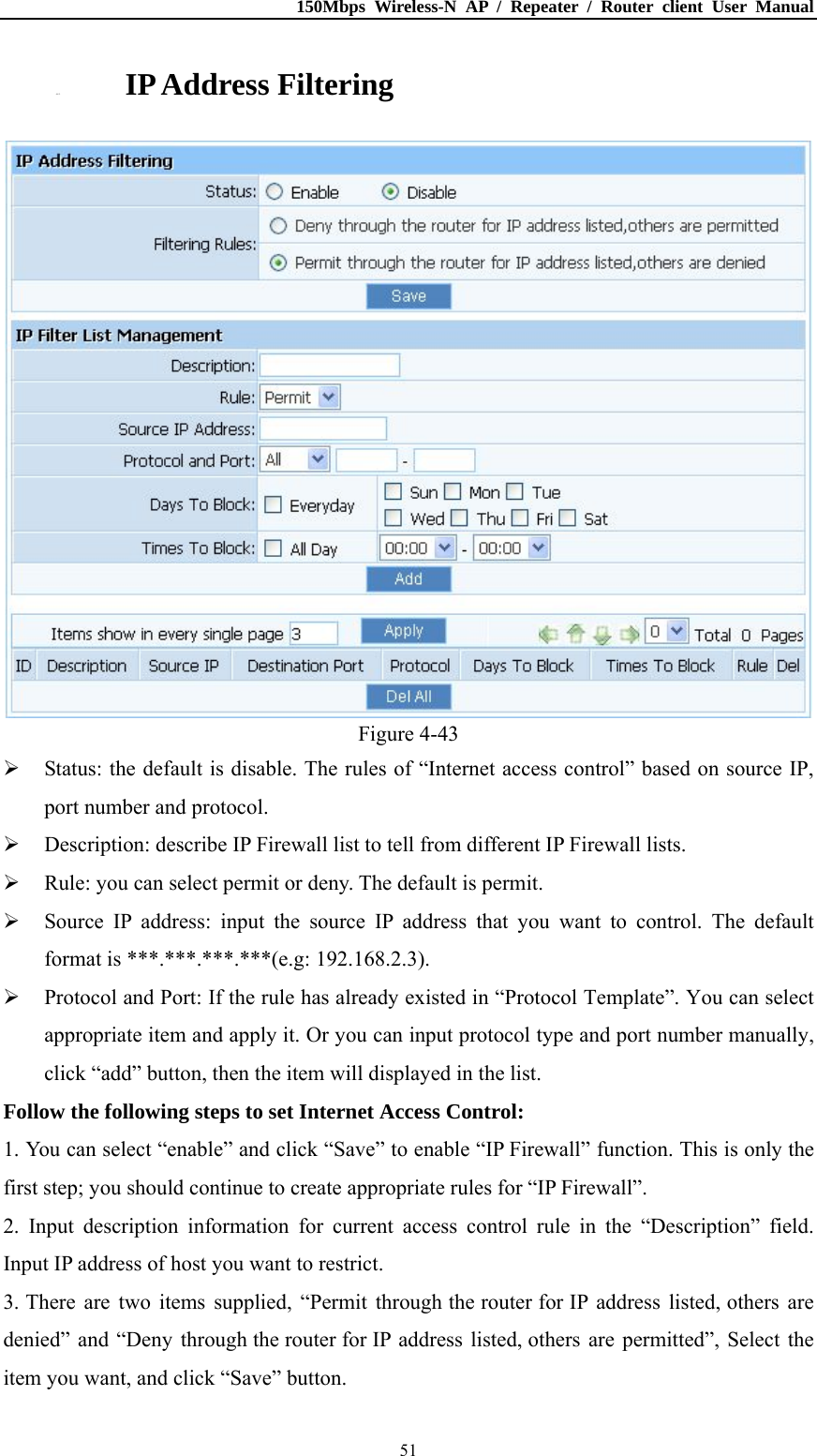 150Mbps Wireless-N AP / Repeater / Router client User Manual  514.8.2. IP Address Filtering  Figure 4-43  Status: the default is disable. The rules of “Internet access control” based on source IP, port number and protocol.  Description: describe IP Firewall list to tell from different IP Firewall lists.  Rule: you can select permit or deny. The default is permit.  Source IP address: input the source IP address that you want to control. The default format is ***.***.***.***(e.g: 192.168.2.3).  Protocol and Port: If the rule has already existed in “Protocol Template”. You can select appropriate item and apply it. Or you can input protocol type and port number manually, click “add” button, then the item will displayed in the list. Follow the following steps to set Internet Access Control: 1. You can select “enable” and click “Save” to enable “IP Firewall” function. This is only the first step; you should continue to create appropriate rules for “IP Firewall”. 2. Input description information for current access control rule in the “Description” field. Input IP address of host you want to restrict. 3. There are two items supplied, “Permit through the router for IP address listed, others are denied” and  “Deny  through the router for IP address listed, others are permitted”, Select the item you want, and click “Save” button. 