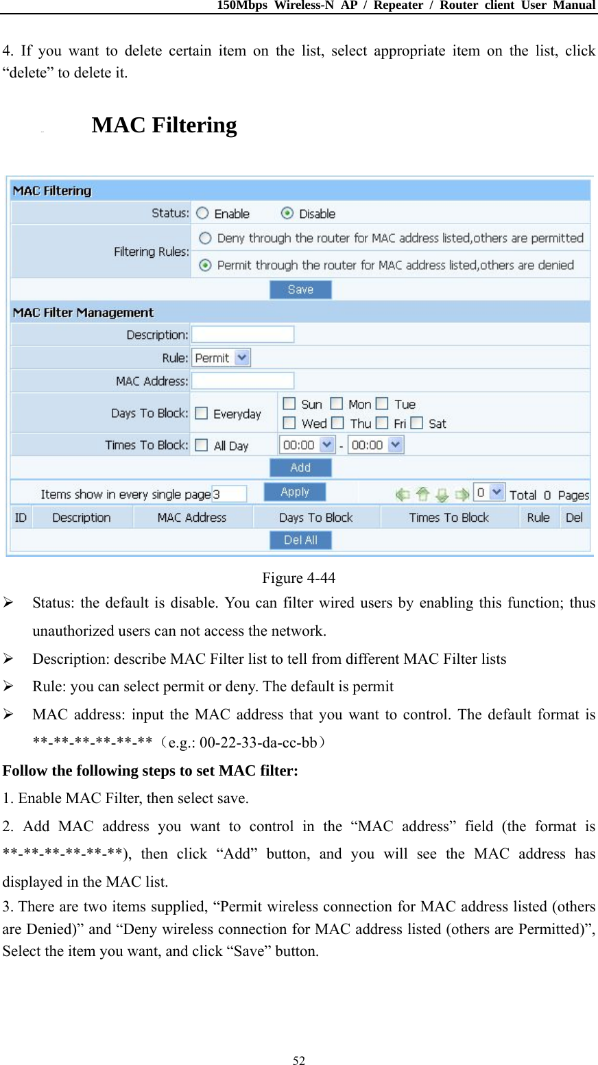 150Mbps Wireless-N AP / Repeater / Router client User Manual  524. If you want to delete certain item on the list, select appropriate item on the list, click “delete” to delete it. 4.8.3. MAC Filtering  Figure 4-44  Status: the default is disable. You can filter wired users by enabling this function; thus unauthorized users can not access the network.  Description: describe MAC Filter list to tell from different MAC Filter lists  Rule: you can select permit or deny. The default is permit  MAC address: input the MAC address that you want to control. The default format is **-**-**-**-**-**（e.g.: 00-22-33-da-cc-bb） Follow the following steps to set MAC filter:   1. Enable MAC Filter, then select save. 2. Add MAC address you want to control in the “MAC address” field (the format is **-**-**-**-**-**), then click “Add” button, and you will see the MAC address has displayed in the MAC list. 3. There are two items supplied, “Permit wireless connection for MAC address listed (others are Denied)” and “Deny wireless connection for MAC address listed (others are Permitted)”, Select the item you want, and click “Save” button. 