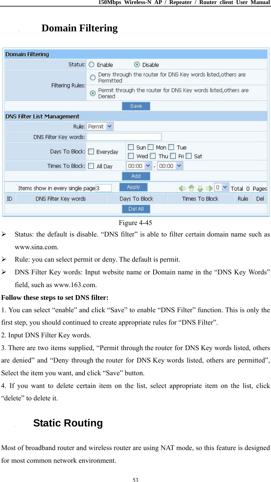 150Mbps Wireless-N AP / Repeater / Router client User Manual  534.8.4. Domain Filtering  Figure 4-45  Status: the default is disable. “DNS filter” is able to filter certain domain name such as www.sina.com.  Rule: you can select permit or deny. The default is permit.  DNS Filter Key words: Input website name or Domain name in the “DNS Key Words” field, such as www.163.com. Follow these steps to set DNS filter:   1. You can select “enable” and click “Save” to enable “DNS Filter” function. This is only the first step, you should continued to create appropriate rules for “DNS Filter”.   2. Input DNS Filter Key words. 3. There are two items supplied, “Permit through the router for DNS Key words listed, others are denied” and “Deny through the router for DNS Key words listed, others are permitted”, Select the item you want, and click “Save” button. 4. If you want to delete certain item on the list, select appropriate item on the list, click “delete” to delete it. 4.9. Static Routing Most of broadband router and wireless router are using NAT mode, so this feature is designed for most common network environment. 