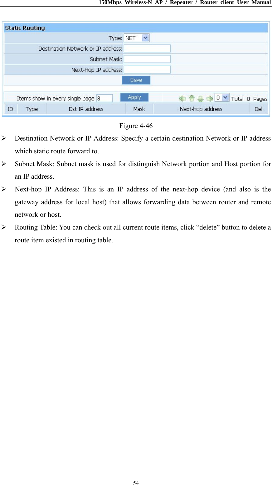 150Mbps Wireless-N AP / Repeater / Router client User Manual  54 Figure 4-46  Destination Network or IP Address: Specify a certain destination Network or IP address which static route forward to.  Subnet Mask: Subnet mask is used for distinguish Network portion and Host portion for an IP address.  Next-hop IP Address: This is an IP address of the next-hop device (and also is the gateway address for local host) that allows forwarding data between router and remote network or host.  Routing Table: You can check out all current route items, click “delete” button to delete a route item existed in routing table. 