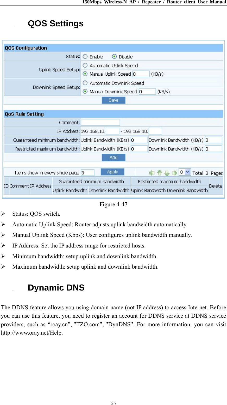 150Mbps Wireless-N AP / Repeater / Router client User Manual  554.10. QOS Settings  Figure 4-47  Status: QOS switch.  Automatic Uplink Speed: Router adjusts uplink bandwidth automatically.  Manual Uplink Speed (Kbps): User configures uplink bandwidth manually.  IP Address: Set the IP address range for restricted hosts.  Minimum bandwidth: setup uplink and downlink bandwidth.  Maximum bandwidth: setup uplink and downlink bandwidth. 4.11. Dynamic DNS The DDNS feature allows you using domain name (not IP address) to access Internet. Before you can use this feature, you need to register an account for DDNS service at DDNS service providers, such as “roay.cn”, ”TZO.com”, ”DynDNS”. For more information, you can visit http://www.oray.net/Help. 