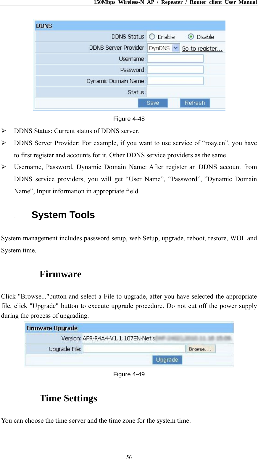 150Mbps Wireless-N AP / Repeater / Router client User Manual  56 Figure 4-48  DDNS Status: Current status of DDNS server.  DDNS Server Provider: For example, if you want to use service of “roay.cn”, you have to first register and accounts for it. Other DDNS service providers as the same.  Username, Password, Dynamic Domain Name: After register an DDNS account from DDNS service providers, you will get “User Name”, “Password”, ”Dynamic Domain Name”, Input information in appropriate field. 4.12. System Tools System management includes password setup, web Setup, upgrade, reboot, restore, WOL and System time. 4.12.1. Firmware Click &quot;Browse...&quot;button and select a File to upgrade, after you have selected the appropriate file, click &quot;Upgrade&quot; button to execute upgrade procedure. Do not cut off the power supply during the process of upgrading.  Figure 4-49 4.12.2. Time Settings You can choose the time server and the time zone for the system time. 