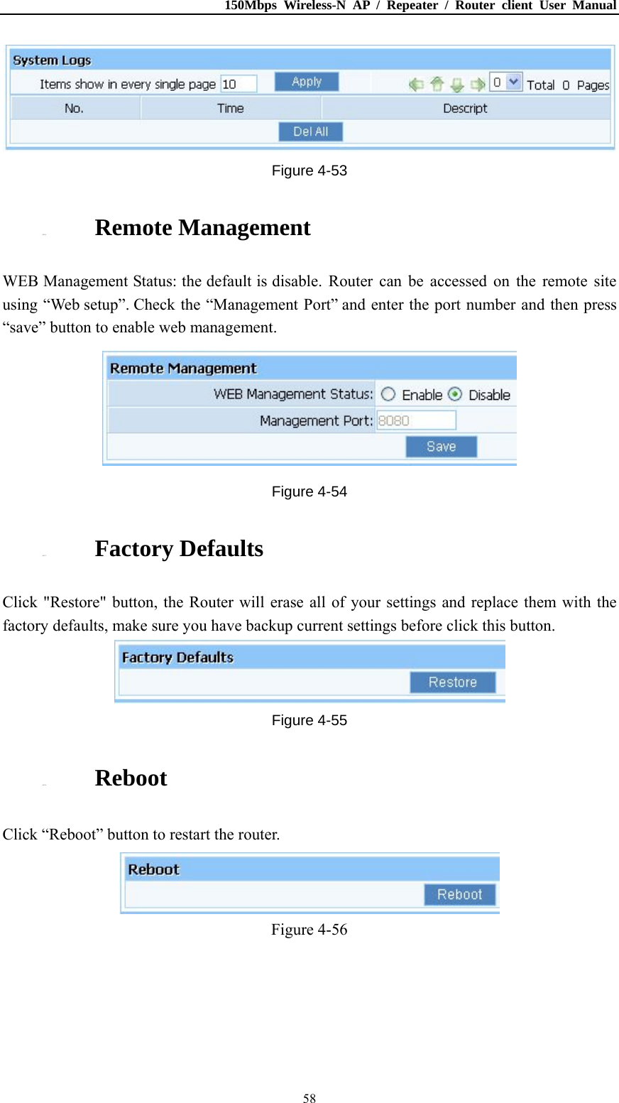 150Mbps Wireless-N AP / Repeater / Router client User Manual  58 Figure 4-53 4.12.6. Remote Management WEB Management Status: the default is disable. Router can be accessed on the remote site using “Web setup”. Check the “Management Port” and enter the port number and then press “save” button to enable web management.  Figure 4-54 4.12.7. Factory Defaults Click &quot;Restore&quot; button, the Router will erase all of your settings and replace them with the factory defaults, make sure you have backup current settings before click this button.  Figure 4-55 4.12.8. Reboot Click “Reboot” button to restart the router.  Figure 4-56 