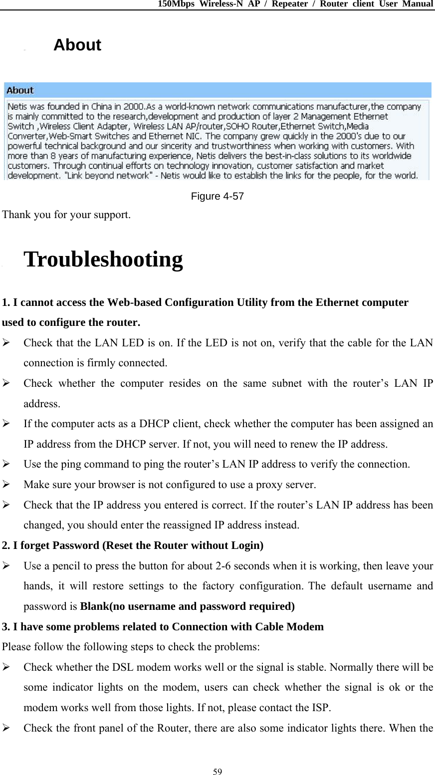 150Mbps Wireless-N AP / Repeater / Router client User Manual  594.13. About  Figure 4-57 Thank you for your support. 5. Troubleshooting 1. I cannot access the Web-based Configuration Utility from the Ethernet computer used to configure the router.  Check that the LAN LED is on. If the LED is not on, verify that the cable for the LAN connection is firmly connected.  Check whether the computer resides on the same subnet with the router’s LAN IP address.  If the computer acts as a DHCP client, check whether the computer has been assigned an IP address from the DHCP server. If not, you will need to renew the IP address.    Use the ping command to ping the router’s LAN IP address to verify the connection.  Make sure your browser is not configured to use a proxy server.  Check that the IP address you entered is correct. If the router’s LAN IP address has been changed, you should enter the reassigned IP address instead. 2. I forget Password (Reset the Router without Login)  Use a pencil to press the button for about 2-6 seconds when it is working, then leave your hands, it will restore settings to the factory configuration. The default username and password is Blank(no username and password required) 3. I have some problems related to Connection with Cable Modem Please follow the following steps to check the problems:  Check whether the DSL modem works well or the signal is stable. Normally there will be some indicator lights on the modem, users can check whether the signal is ok or the modem works well from those lights. If not, please contact the ISP.  Check the front panel of the Router, there are also some indicator lights there. When the 