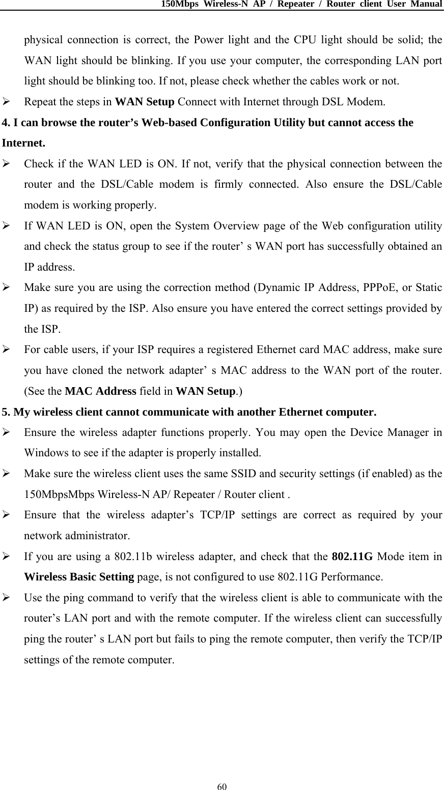 150Mbps Wireless-N AP / Repeater / Router client User Manual  60physical connection is correct, the Power light and the CPU light should be solid; the WAN light should be blinking. If you use your computer, the corresponding LAN port light should be blinking too. If not, please check whether the cables work or not.    Repeat the steps in WAN Setup Connect with Internet through DSL Modem. 4. I can browse the router’s Web-based Configuration Utility but cannot access the Internet.  Check if the WAN LED is ON. If not, verify that the physical connection between the router and the DSL/Cable modem is firmly connected. Also ensure the DSL/Cable modem is working properly.  If WAN LED is ON, open the System Overview page of the Web configuration utility and check the status group to see if the router’ s WAN port has successfully obtained an IP address.  Make sure you are using the correction method (Dynamic IP Address, PPPoE, or Static IP) as required by the ISP. Also ensure you have entered the correct settings provided by the ISP.  For cable users, if your ISP requires a registered Ethernet card MAC address, make sure you have cloned the network adapter’ s MAC address to the WAN port of the router. (See the MAC Address field in WAN Setup.) 5. My wireless client cannot communicate with another Ethernet computer.  Ensure the wireless adapter functions properly. You may open the Device Manager in Windows to see if the adapter is properly installed.  Make sure the wireless client uses the same SSID and security settings (if enabled) as the 150MbpsMbps Wireless-N AP/ Repeater / Router client .  Ensure that the wireless adapter’s TCP/IP settings are correct as required by your network administrator.  If you are using a 802.11b wireless adapter, and check that the 802.11G Mode item in Wireless Basic Setting page, is not configured to use 802.11G Performance.  Use the ping command to verify that the wireless client is able to communicate with the router’s LAN port and with the remote computer. If the wireless client can successfully ping the router’ s LAN port but fails to ping the remote computer, then verify the TCP/IP settings of the remote computer. 