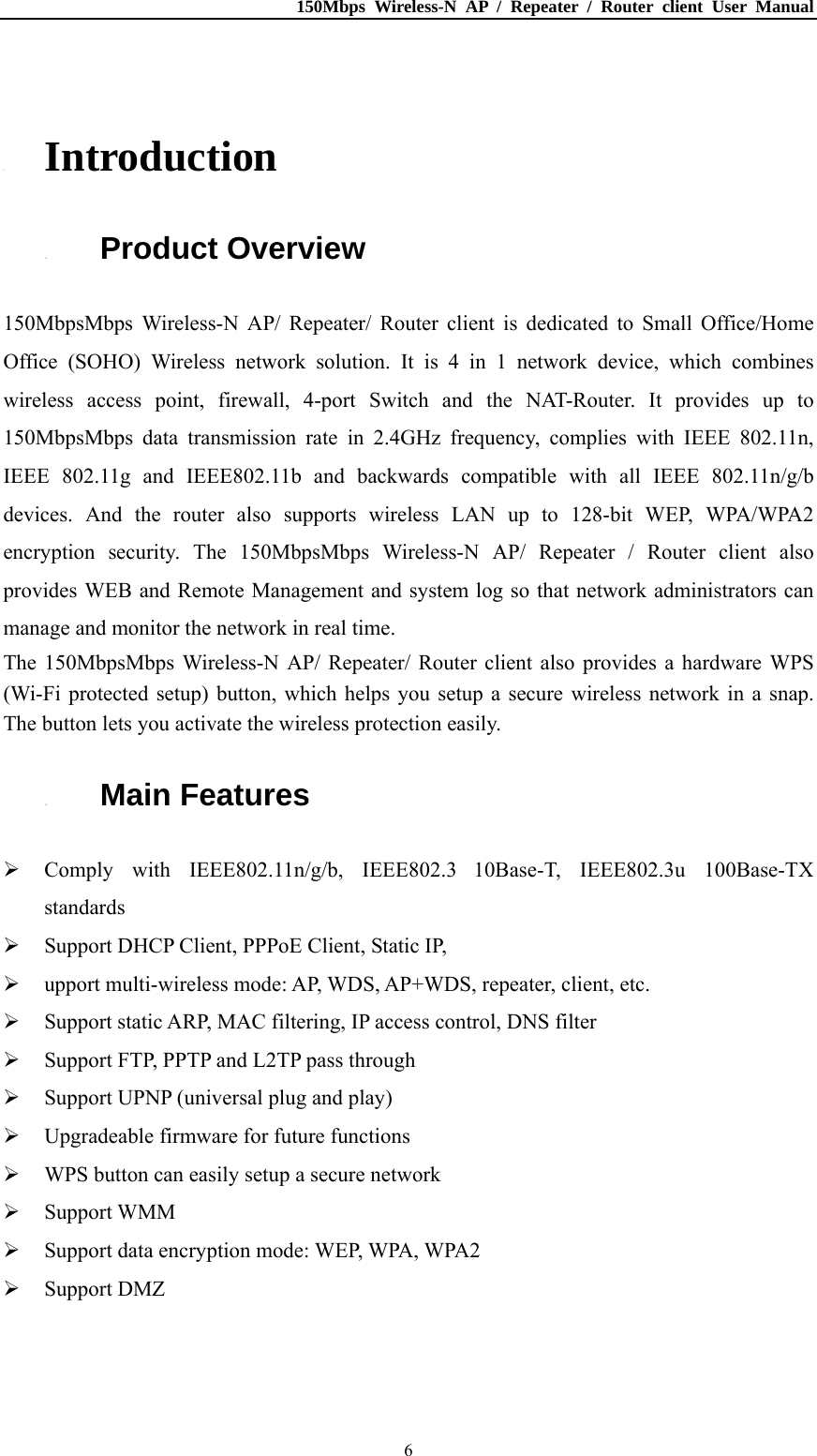 150Mbps Wireless-N AP / Repeater / Router client User Manual  6 1. Introduction 1.1. Product Overview 150MbpsMbps Wireless-N AP/ Repeater/ Router client is dedicated to Small Office/Home Office (SOHO) Wireless network solution. It is 4 in 1 network device, which combines wireless access point, firewall, 4-port Switch and the NAT-Router. It provides up to 150MbpsMbps data transmission rate in 2.4GHz frequency, complies with IEEE 802.11n, IEEE 802.11g and IEEE802.11b and backwards compatible with all IEEE 802.11n/g/b devices. And the router also supports wireless LAN up to 128-bit WEP, WPA/WPA2 encryption security. The 150MbpsMbps Wireless-N AP/ Repeater / Router client also provides WEB and Remote Management and system log so that network administrators can manage and monitor the network in real time. The 150MbpsMbps Wireless-N AP/ Repeater/ Router client also provides a hardware WPS (Wi-Fi protected setup) button, which helps you setup a secure wireless network in a snap. The button lets you activate the wireless protection easily. 1.2. Main Features  Comply with IEEE802.11n/g/b, IEEE802.3 10Base-T, IEEE802.3u 100Base-TX standards  Support DHCP Client, PPPoE Client, Static IP,  upport multi-wireless mode: AP, WDS, AP+WDS, repeater, client, etc.  Support static ARP, MAC filtering, IP access control, DNS filter  Support FTP, PPTP and L2TP pass through  Support UPNP (universal plug and play)  Upgradeable firmware for future functions  WPS button can easily setup a secure network  Support WMM  Support data encryption mode: WEP, WPA, WPA2  Support DMZ 
