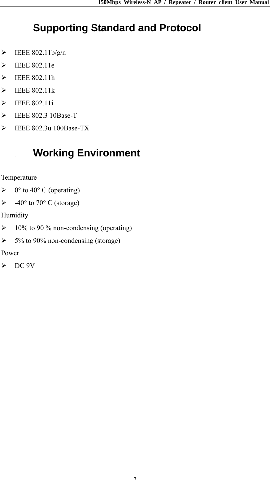 150Mbps Wireless-N AP / Repeater / Router client User Manual  71.3. Supporting Standard and Protocol  IEEE 802.11b/g/n  IEEE 802.11e  IEEE 802.11h  IEEE 802.11k  IEEE 802.11i  IEEE 802.3 10Base-T  IEEE 802.3u 100Base-TX 1.4. Working Environment Temperature  0° to 40° C (operating)  -40° to 70° C (storage) Humidity  10% to 90 % non-condensing (operating)  5% to 90% non-condensing (storage) Power  DC 9V 