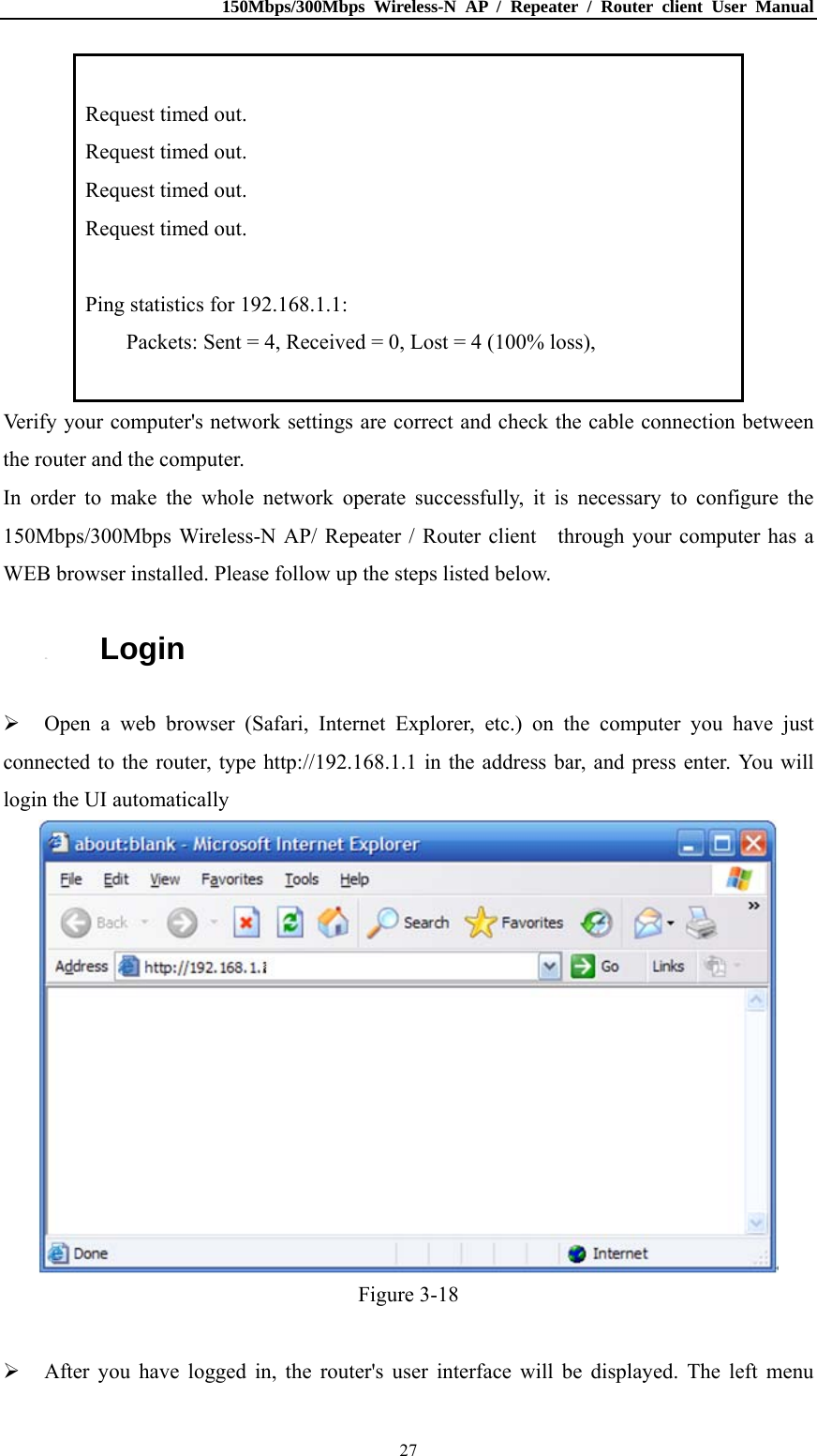 150Mbps/300Mbps Wireless-N AP / Repeater / Router client User Manual  27 Request timed out. Request timed out. Request timed out. Request timed out.  Ping statistics for 192.168.1.1: Packets: Sent = 4, Received = 0, Lost = 4 (100% loss),  Verify your computer&apos;s network settings are correct and check the cable connection between the router and the computer. In order to make the whole network operate successfully, it is necessary to configure the 150Mbps/300Mbps Wireless-N AP/ Repeater / Router client    through your computer has a WEB browser installed. Please follow up the steps listed below. 3.3. Login  Open a web browser (Safari, Internet Explorer, etc.) on the computer you have just connected to the router, type http://192.168.1.1 in the address bar, and press enter. You will login the UI automatically    Figure 3-18   After you have logged in, the router&apos;s user interface will be displayed. The left menu 