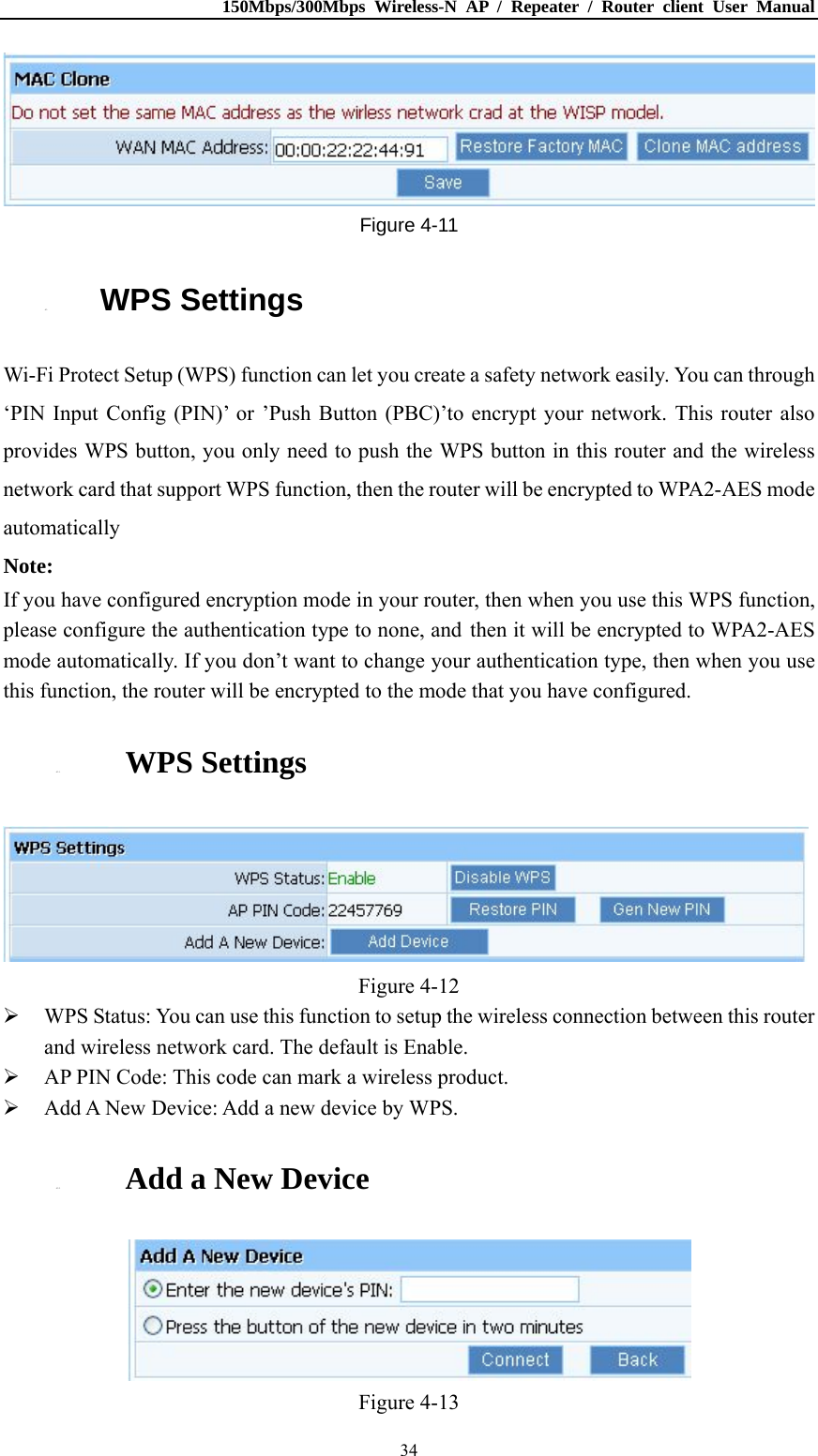 150Mbps/300Mbps Wireless-N AP / Repeater / Router client User Manual  34 Figure 4-11 4.3. WPS Settings Wi-Fi Protect Setup (WPS) function can let you create a safety network easily. You can through ‘PIN Input Config (PIN)’ or ’Push Button (PBC)’to encrypt your network. This router also provides WPS button, you only need to push the WPS button in this router and the wireless network card that support WPS function, then the router will be encrypted to WPA2-AES mode automatically Note: If you have configured encryption mode in your router, then when you use this WPS function, please configure the authentication type to none, and then it will be encrypted to WPA2-AES mode automatically. If you don’t want to change your authentication type, then when you use this function, the router will be encrypted to the mode that you have configured. 4.3.1. WPS Settings  Figure 4-12  WPS Status: You can use this function to setup the wireless connection between this router and wireless network card. The default is Enable.  AP PIN Code: This code can mark a wireless product.  Add A New Device: Add a new device by WPS. 4.3.2. Add a New Device  Figure 4-13 