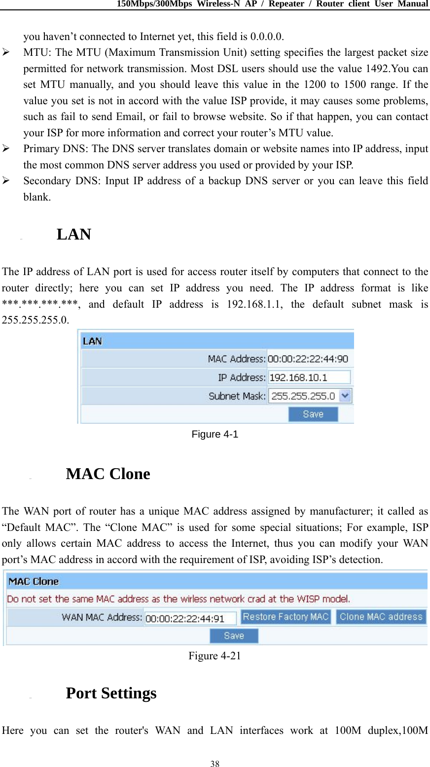 150Mbps/300Mbps Wireless-N AP / Repeater / Router client User Manual  38you haven’t connected to Internet yet, this field is 0.0.0.0.  MTU: The MTU (Maximum Transmission Unit) setting specifies the largest packet size permitted for network transmission. Most DSL users should use the value 1492.You can set MTU manually, and you should leave this value in the 1200 to 1500 range. If the value you set is not in accord with the value ISP provide, it may causes some problems, such as fail to send Email, or fail to browse website. So if that happen, you can contact your ISP for more information and correct your router’s MTU value.  Primary DNS: The DNS server translates domain or website names into IP address, input the most common DNS server address you used or provided by your ISP.  Secondary DNS: Input IP address of a backup DNS server or you can leave this field blank. 4.4.2. LAN The IP address of LAN port is used for access router itself by computers that connect to the router directly; here you can set IP address you need. The IP address format is like ***.***.***.***, and default IP address is 192.168.1.1, the default subnet mask is 255.255.255.0.  Figure 4-1 4.4.3. MAC Clone The WAN port of router has a unique MAC address assigned by manufacturer; it called as “Default MAC”. The “Clone MAC” is used for some special situations; For example, ISP only allows certain MAC address to access the Internet, thus you can modify your WAN port’s MAC address in accord with the requirement of ISP, avoiding ISP’s detection.  Figure 4-21 4.4.4. Port Settings Here you can set the router&apos;s WAN and LAN interfaces work at 100M duplex,100M 