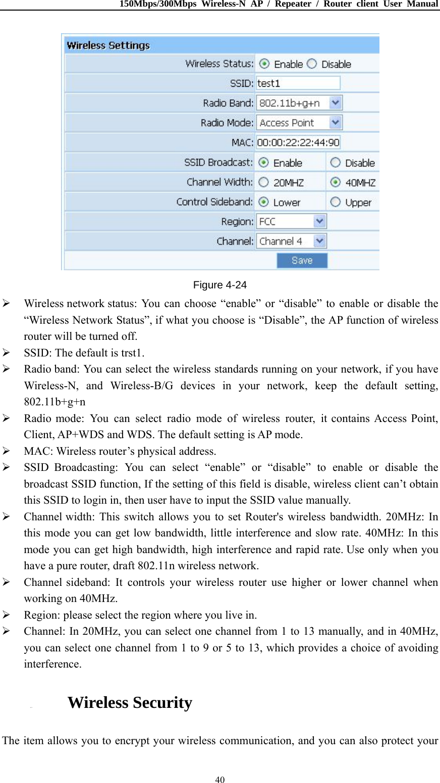 150Mbps/300Mbps Wireless-N AP / Repeater / Router client User Manual  40 Figure 4-24  Wireless network status: You can choose “enable” or “disable” to enable or disable the “Wireless Network Status”, if what you choose is “Disable”, the AP function of wireless router will be turned off.  SSID: The default is trst1.  Radio band: You can select the wireless standards running on your network, if you have Wireless-N, and Wireless-B/G devices in your network, keep the default setting, 802.11b+g+n  Radio mode: You can select radio mode of wireless router, it contains Access Point, Client, AP+WDS and WDS. The default setting is AP mode.  MAC: Wireless router’s physical address.  SSID Broadcasting: You can select “enable” or “disable” to enable or disable the broadcast SSID function, If the setting of this field is disable, wireless client can’t obtain this SSID to login in, then user have to input the SSID value manually.  Channel width: This switch allows you to set Router&apos;s wireless bandwidth. 20MHz: In this mode you can get low bandwidth, little interference and slow rate. 40MHz: In this mode you can get high bandwidth, high interference and rapid rate. Use only when you have a pure router, draft 802.11n wireless network.  Channel sideband: It controls your wireless router use higher or lower channel when working on 40MHz.  Region: please select the region where you live in.  Channel: In 20MHz, you can select one channel from 1 to 13 manually, and in 40MHz, you can select one channel from 1 to 9 or 5 to 13, which provides a choice of avoiding interference.  4.5.2. Wireless Security The item allows you to encrypt your wireless communication, and you can also protect your 
